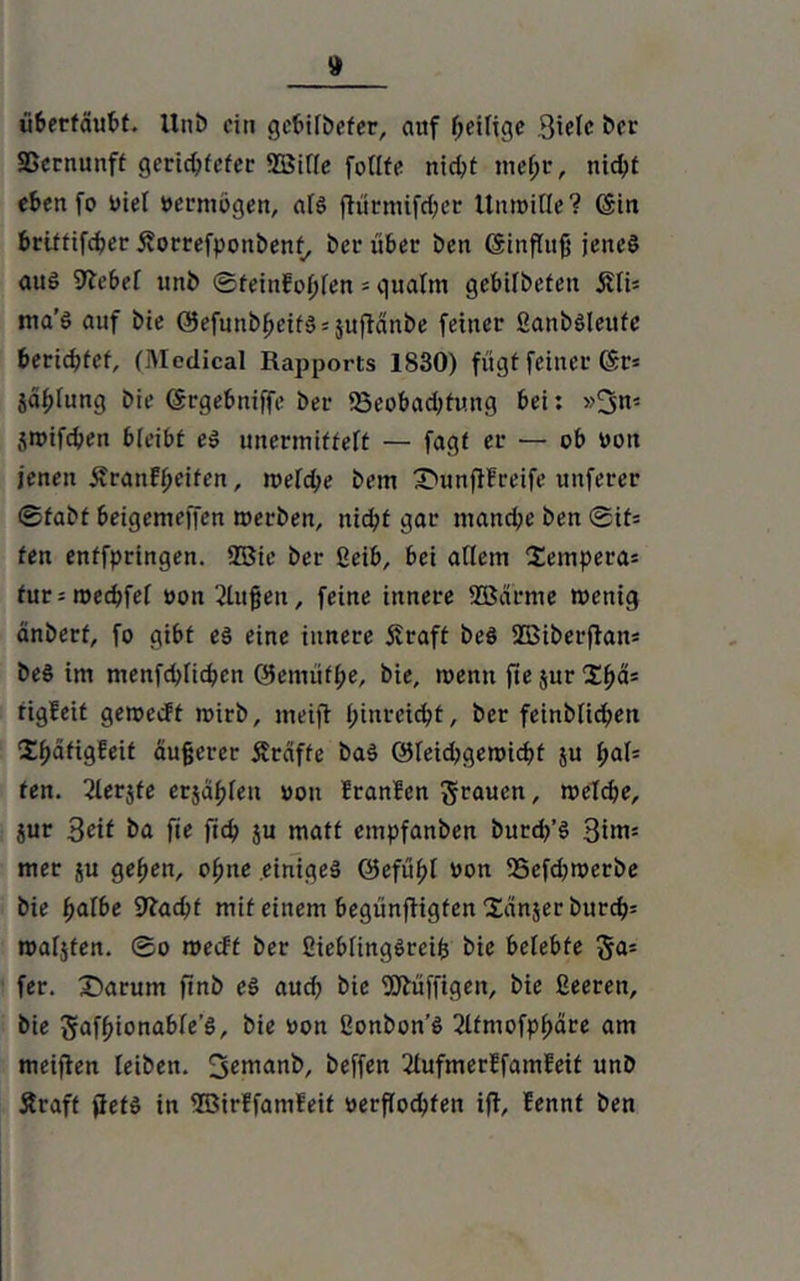 überfäubt. Uni) ein gcbilDefer, auf Zeitige 3icfc Der Sßcrnunft gerichteter 2ßif(e follfe nid^t mehr, nid;t ebenfo oiel oermögen, als fKirmifdjet ttnroille? ©in brittifeber Äorrefpoitbenf, Der über Den (Sinfluß jenes aus 9lebel unD ©teinfof;len * qualm gebifDeten 5Ui* ma'S auf Die OefunD^etfS = juftänDe feiner fianbsieufc berichtet, (Medical Rapports 1830) fügt feiner (Sr* jäplung Die (Srgebniffe Der iöeobadRung bei: »3n* sroifeben bleibt es unermiffelf — fagf er — ob oott jenen Äraufljeitcn, roelcbe Dem Xmnjffreife unferer ©fabt beigemeffen roerben, nid;t gar manche Den (Bit- ten enffpringen. 2Bie Der ßeib, bei adern Sempera* fur*roecbfel »on^lufeu, feine innere Sßarme toenig anberf, fo gibt es eine innere Äraft Des SBiberfian* Des im menfd>Iicben ®emütl;e. Die, wenn fie jur Spa* tigfeit geroeeft roirb, meifi pinreiebt. Der feinDIicben Sb^dgfeit äußerer Äraffe DaS QJleidjgenucbt ju pal* fen. Slerjfe erjagen non Iranben , roelcbe, jur Seit Da fie ftcb ju matt empfanben Durd/S 3im* mer ju geben, opne einiges ©efübt non 25cfd)roerbe Die fydbe 9?ad;f mit einem begünffigfen Sanjer Durch* roaljfen. ©o roeeff Der ßieblingSreifc Die belebte ga= fer. £>arum finD eS auch Die Süffigen, Die ßeeren. Die gafbionable’S, Die non ßonbon’S 2lfmofpbäre am meifien leiDen. Deffen 31ufmerffamfeit unD Äraff fiefS in ©irffamfeit »erflocbfen ift, fennt Den
