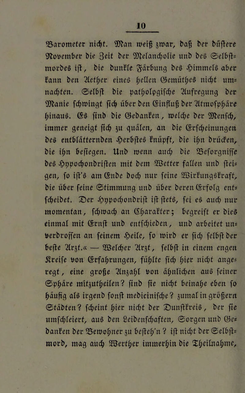 Barometer nicht. Wan weiß jroar, baß ber btiffere Sftooember bie 3eit bet- Wefancßolie unb beS ©elbfi= morbeä ift, bic bunffe gärbung be§ JpinimelS aber bann beit 2(cff;cr eines fjeücn OemüfßeS nicht um= nachten, ©etbfi bie patf;ofpgifche Aufregung ber Wanie feßwingt [ich über beit (Sinftujj ber 2lfmofphcire hinauf, ©$ fiitb bic öebanfen, weiche ber Wenfcß, immer geneigt [ich $u quälen, an bie ©rfeßeinungen beö entbiäffernben JperbfieS bnüpff, bie ifm brüeFen, bie ißn beftegen. Unb wenn auch bie 25eforgniffe beö .öppoebonbriften mit bem ©etter faiien unb f!ei= gen, fo ifi’S am ©nbe bocß nur feine ©irfungSfraff, bie über feine ©fimmung unb über bereu ©rfofg enfj fcheibef. £)er .bppochonbrifi ifi ftefö, fei c3 auch nur momentan, feßmaeß an ©ßaraEter; begreift er bie» einmal mit ©ruft unb cnffdjieben, unb arbeitet un* »erbroffen an feinem Jpeifc, fo wirb er ftd; feibftber hefte 2irjf.« — ©efcher 2(rjf, feibfi in einem engen greife oon ©rfaßrungen, fünfte firf> hier nicht attge= regt, eine große ^tnjaßi »on ähnlichen aus feiner ©pßäre mtfjufheiien? finb fte nicht beinahe eben fo ßauß'g af$ irgenb fonft mebicinifcße? junta! in großem ©täbfeu? feßeinf hier nicht ber SunftEreiS, ber fte umfehfeierf, aus ben ßeibcufcßaffen, ©orgett unb @e* banfen ber SSemohner 51: beftch’n V ift nicht ber ©elbft= morb, mag auch ©ertßer immerhin bie Xhcihtahnie,