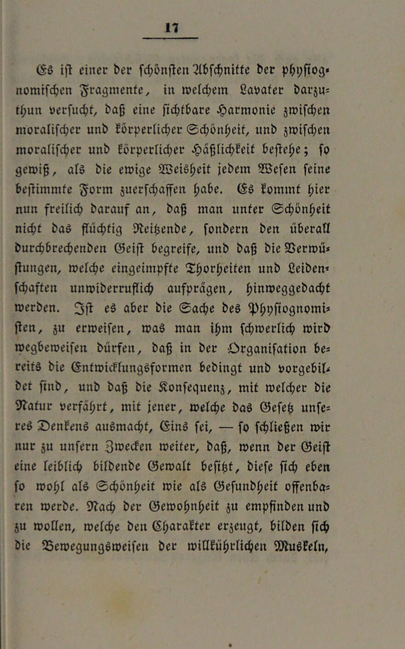 (£ö ift einet' ber fd;onftcn Qlbfchnitfe ber pßpftog« nomifchen Fragmente, in weichem ßaoafer barju; tf;un uerfucht, baß eine ftc^f&are Jparmonie jn>tfd;en mora!ifd;er unb Eörperiid;cr Schönheit, unb jwifd;eit moraüfeher unb Eörperiid;er «£>äßlid>Mt befiele; fo gewiß, als bie ewige 2Beiöi;eit jebem SBcfen feine bejtimmfe gorm juerfd;affen i;a£»e. föö Eommt i;iet* nun freilich barauf an, baß man unter ©d;onpeit nic^t baö fTud?fig Steißenbe, fonbern ben überaü burchbrechenben ©eift begreife, uttb bafj bie SSerwü» jluitgen, weiche eingeimpffe $horpeifen unb ßeiben» fd;aften unwiberruflich aufprdgen, ^inrocggebac^t werben. e$ aber hie Sad;e beö ^hpfiognomi» jten, $u erweifen, waö man ihm fd;werlich wirb wegbeweifen bürfett, baß in ber örganifation bes rcitö bie (SnfwtcFfungSformen bebingt unb »orgebit* bet finb, unb baß bie Svonfequenj, mit weld;er bie Sftafur »erfährt, mit jener, welche baö ©efeß unfe= reö SenEenö auömadjf, ©inö fei, — fo fließen wir nur $u unfern 3i»ecfen weiter, baß, wenn ber ©eiff eine ieibiieh biibenbe ©ewait befißt, biefe ftd; eben fo woßi aiö Schönheit wie als ©efunbpeit offenbar ren werbe. 9Tach ber ©ewohnßeit ju empßnben unb ju woiien, weiche ben Sharaftec erjeitgf, btlben fich bie S5ewegungöweifett ber mütüfytlityn SÄuöMn,