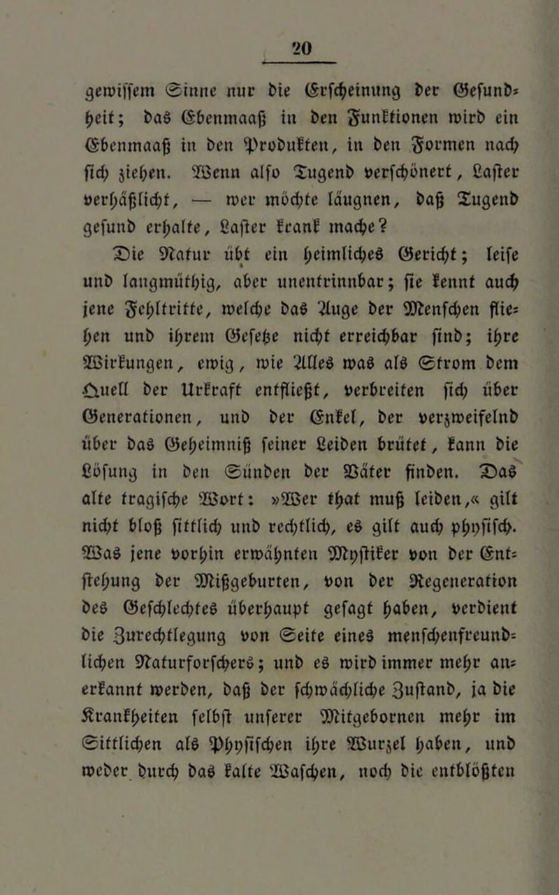 gewiffem ©inne nur bie (Srfcgeinimg bet ©efunb* geit; baS (Sbenmaag in beti gunltionen wirb ein (Sbenmaag in ben f))robulteit, in ben gormen nacg ftd; jiegen. SBcttn alfo Sugenb nerfcgönert, ßajter nerf;dg(id;f, — wer mbd;te laugnen, bag Sugenb gefunb ergalfe, ßafier franf macge? Sie Statur übt ein f>eimltd?eö ©erid;t; leife unb langmütig, aber unentrinnbar; fie fennt aud) jene gegltriffe, welcge baS 2Iuge ber 9Dtcnfcgcn flies gen unb igrem Gefege nicgt erreid;bar ftnb; igce SßirEungen, einig, tnie 'MeS was als Strom bem ■Ciuell ber UrEraft entfliegt, verbreiten fid; über Generationen, unb ber (Snfel, ber nerjweifelnb über baS Gegeimnig feiner ßeiben brütet, fanit bie ßöfung in ben Sünben ber SSater finben. SaS alte fragifdje ÜÖort: »2ßer fgat mug leiben,« gilt nid;f blog fittlid; unb rcd;flicg, eS gilt aud; pgpftfcg. 9BaS jene norl;in ermähnten 93tt)fli6er non ber Gnt= fief;ung ber Sftiggeburten, non ber ^Regeneration beS GefcgledüeS überhaupt gefagt gaben, nerbient bie 3urecgtlegung non Seite eines menfdwnfreuitb-- licgen 9taturforfd;erS; unb eS wirb immer megt an* erfannt werben, bag ber fd;wad;licge 3»fianb/ ja i>ie ÄranfReifen felbfl unferer SDtitgeborncn megr im ©itfliegen als fpgpfifcgen igre ©urjel gaben, unb weber buteg baS Balte 'IBafcgen, noeg bie enfblögten