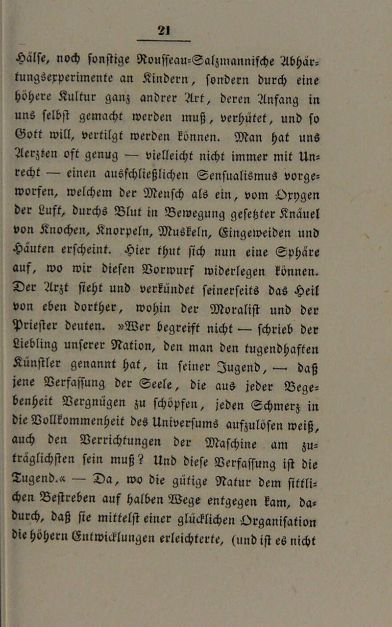 noch fonjtige 9iouffeau=@alsmannifcbe ’^lbl)ai*= fungSepperimenfe an Äinbern, fonbern burd; eine böfyeve Kultur ganj anbrer 2lrf, bereit Anfang in un$ felb|T gemacht »erben muß, oerf;üfef, unb fo ©oft »Ul, »erfilgf »erben Hönnen. 9ftan f>at unS Geräten oft genug — inelleidU nicht immer mit Un= redjf einen auSfcbließfid;en ©enfuatiSmuS oorge= »orfen, »eifern ber 9Jienfcb als ein, oom Ojrpgen ber ßuff, burd;S 23tuf tn iSeraegung gefegter Änduel Uon jfnoeben, jlnorpeln, ^uSfefn, (Singetoeibett unb Raufen er|cbeint. -hier tfutt fid? nun eine ©pßare auf, »o »ir biefen $ßor»urf »iberlegen fbnnen. 2)er 2lrjt fie^t unb oerfunbef feinerfeifS baS heil oon eben bortßer, roof>in ber SSÄoralift unb ber «Priefier beuten, »©er begreift nicht — fcfjrieb ber fiiebling unferer Station, ben man ben fugenbßaffen ÄünfWer genannt ßaf, in feiner Sugenb, — baß jene Sßerfaffung ber Seele, bie aus jeber 23ege= benfjeit Vergnügen ju fdjbpfen, jeben ©cfymerj in bie 23oU?ommenbeif beS UnioerfumS aufjulöfen »eiß, auch ben Sßerrid;fungen ber 9ftafd;ine am ju* trdglichiten fein muß? Unb biefe Sßerfaffung ifi bie Sugenb.« — X)a, »o bie gütige Statur bem ftfflU eben 25eflreben auf halben ffiege entgegen Eam, ba* bureb, baß ffe miffelfl einer glücflicben ürganifafion bie böljern (Snfmicflungen erleichterte, (unb ift es nicht