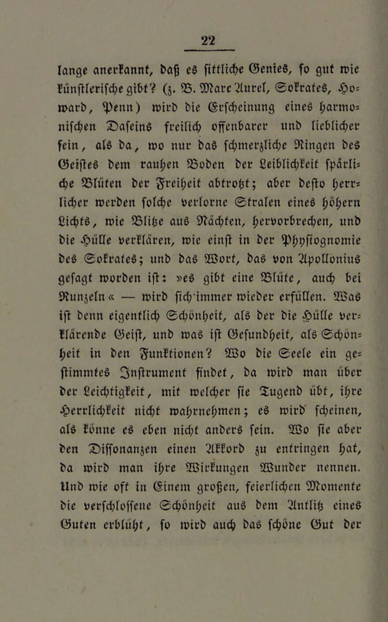 2‘2 lange anerfannf, baß eö fifffiefte ©enicö, fo gut rote fünfUertfdje gibt? (5. <B. Ware 2luref, ©oErafeS, #0= roarb, f))enn) roirb t>ie (Srfdjehutng eines ßarmo= nifcl;en SafeinS freifid; offenbarer unb lieblicher fein, atö ba, »00 nur ba$ fchmerjtiche Gingen beS 0eifieS bein rauben 23oben ber EeiblidjEeit fparlU d?e SSIüfen ber greißeif abfrofcf; aber befto ßerr* fidler tverben fofd;e verlorne ©fralen eines ßoßern ßicßtS, rvic Salißc aus 9ldd;fen, f;crvorbred;en, unb bie J5>üHe verlfdren, tvic cinfi in ber fPßpftognomie beS ©ofrafeS; unb baS 28orf, baS von 2lpotloniuS gefagt tvorben ifi: »es gibt eine SStiife, aud; bei 9tunje(n« — roirb fid; immer roieber erfüllen. 2ßa$ ift benn eigenffid; ©d)önheif, als ber bie efpüOe ver= fldrenbe ©eiff, unb roaS ift ©efunbßeif, afs ©d;on= t;eit in ben gunffionen? 2Bo bie ©eele ein ge= jtimmteS fjjnftrument fitibef, ba lvirb mau über ber ßeid;figEeif, mit roefd;er fie Sugenb iibf, ißre Jj>errUd;feit nid;f roaßrneßmen; cS roirb fd;eincit, als fonne eS eben nid;f anberS fein. 2Bo fie aber ben £>iffonan$en einen ßlKorb $u entringen hat, ba roirb man ißre SBirfungen ffiunber nennen. Unb tvie off in (Einem großen, feierlichen Momente bie verfdjloffenc ©chönßeif auS bem ßlutlifc eines ©ufen erblüht, fo ivirb auch baS fchone öut ber