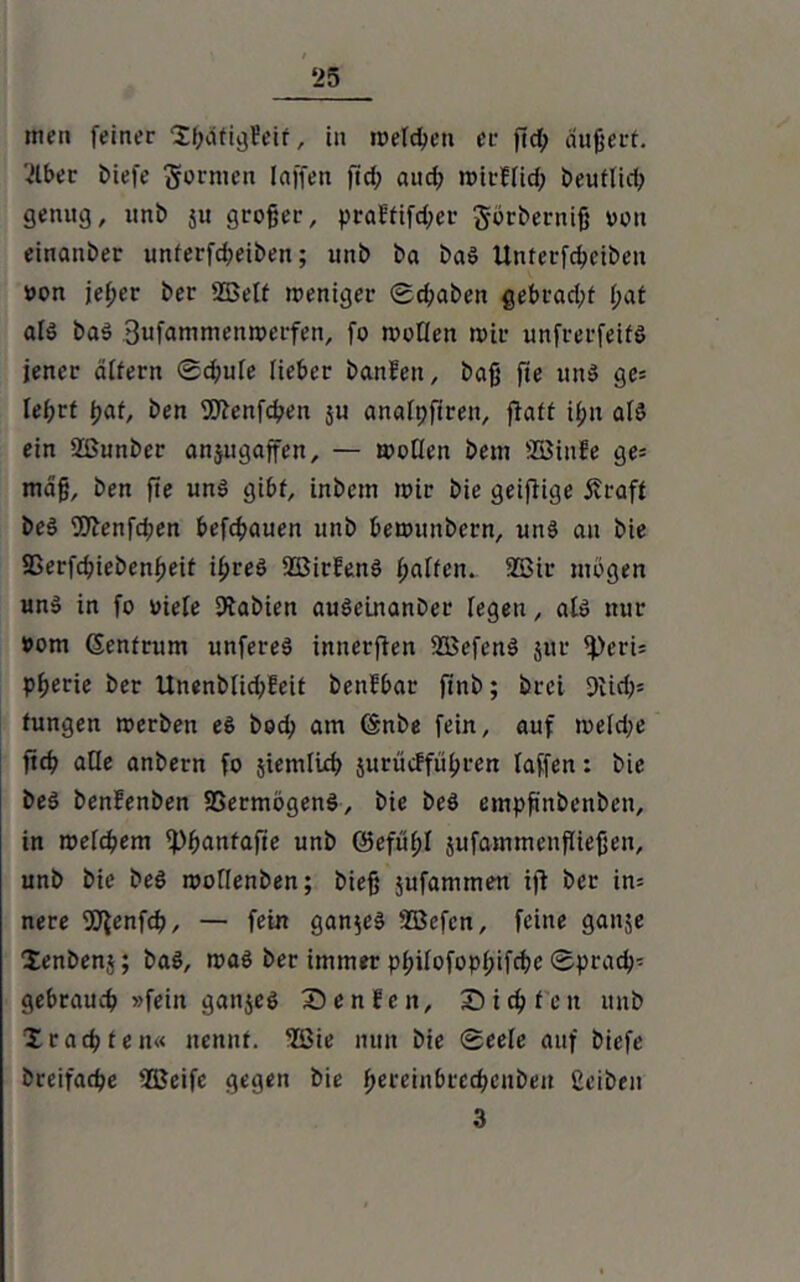 ‘25 men feiner XbafigEeir, in welchen er ßd; äußert. 2lber £>iefe formen Iaffen ftd; and; wirElich Deutlid; genug, unb 51t großer, praEtifd;er görberniß von einanber unferfd;eiben; unb ba baS Unterfcheiben non je(;er ber 2Betf weniger ©d;aben gebradß l;at als baS 3ufammen»erfen, fo wollen wir unfrerfeifö jener altern 0d;ule lieber banEett, baß ße un$ ge» lehrt tjat, ben SQlenfcßeu ju analpfiren, ßaft il;u alö ein Sßunber anjugaffen, — wollen betn SBinfe ge= maß, ben ße unö gibt, inbcm wir bie geißige Äraft beö ßJlenfd;en befchauen unb bewuitbcrn, uns au bie SSerfdjiebenßeif ihres SBirEettS f;alfeiu 2Bir mögen un» in fo Diele fJlabien auSeinanbcr fegen, als nur #om (Sentrum unfereS innerßen SBefcnS jur ^)eri= pßerie ber Unenblid;Eeit benEbar finb; brci 9Uch* tungen werben es bod; am (Snbe fein, auf weld;e ßd? ade anbern fo siemluh jurucEführen laffen: bie beS benEenben SSermögenS, bie beö empßnbenben, in weldjem fpßanfaße unb (Sefußl jufammenßießen, unb bie beö wollenben; bieß jufannnen iß ber in= nere fSJ^enfch, — fein ganzes 'ffiefen, feine ganje Xenbenj; baö, waö ber immer pl;ilofopl;ifd;e Sprach- gebrauch »fein ganjeö Sen Een, Sichten unb Xrächten« nennt, ©ie nun bie Seele auf biefe breifache 2Beifc gegen bie ßereinbrechenben ßeiben 3