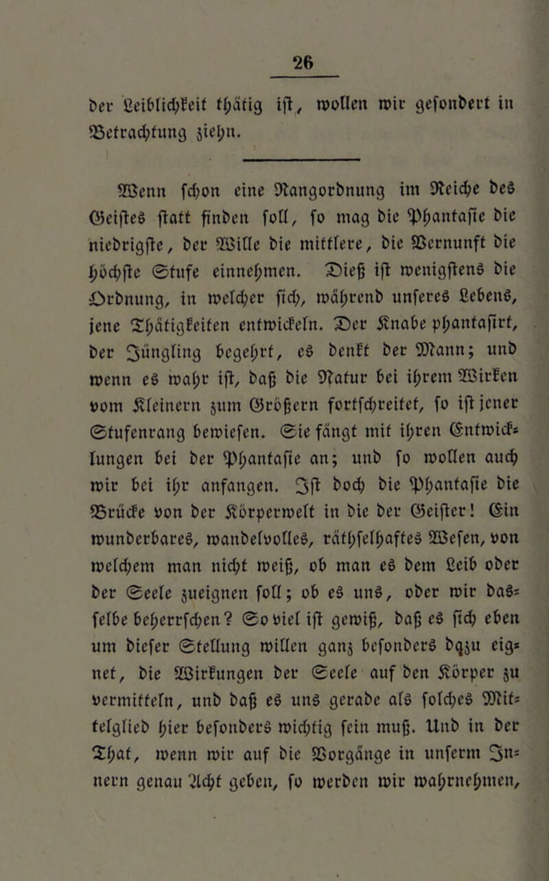 Der ßciblid;teit fßafig ift, wollen wir gefonbect in 53efracfyfung jiel;n. Wenn fd;oit eine Dtangorbnung im 9teid?e beö OJcifteS ftaft finben foll, fo mag bie ipffantafte bie niebrigfte, bei1 SBiHe bie mittlere, bie Vernunft bie I>öd;jte (Stufe einneßmen. Sieß ift wentgftenS bie Dehnung, in welcher ftd;, wäßrenb unfereS ßebenS, jene Sßätigfeifen cnfmicfeln. Sec jtnabe pßanfafirf, ber Jüngling begehet, cd benft bec Wann; imb wenn e$ wal;r ift, baß bie Statur bei ißrem Wielen vom kleinern jum örbßern fortfd;reifef, fo ift jener ©fufenrang bewiefen. ©ie fangt mit il;rcn (Snfwicf* lungen bei bec ipßantafte an; unb fo wollen aud? wir bei il;r anfangen. 3ft bod; bie ipßanfafte bie 25cücfe von bec jforpcrwclt in bie bec ©eiftcc! (Sin nmnberbareö, wanbelvolleö, rdtl;fell;affe» Wcfen, von wcld;em man nid;t weiß, ob man e6 bem ßeib ober bec ©eele jueigneit fotl; ob e3 un§, obec wir ba$: fefbe bel;crrfd;en? ©oviel ift gewiß, baß e§ ftd; eben um biefer ©fellung willen ganj befonberS bqju eig* net, bie Sßirfungen bec ©cefe auf ben Körper ju vermitteln, unb baß e6 uns gecabe als fofd^eö Wif= telglieb ßiec befonbecS wid;(ig fein muß. Unb in bec 2l;af, wenn wie auf bie Sßorgänge in unferm itccn genau ßld)t geben, fo werben wie waßrneßnten.