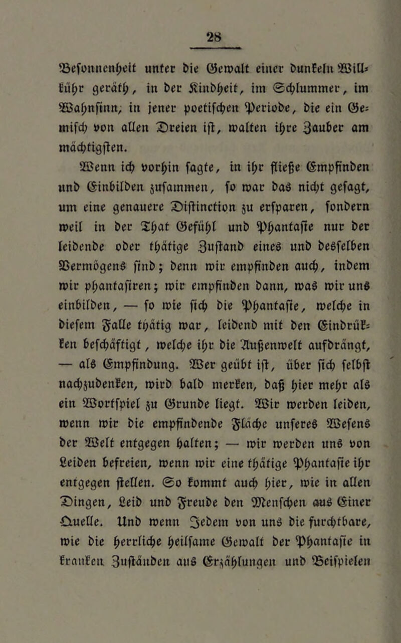 ©efonnenheit unter bie QJcmalt einer bunBelu ©ill» füßr gerdfl;, in ber jiinbheif, im Schlummer, im 2öaf;nfinn, in jener poetifchen iperiobe, bie ein ®e- mifd; von allen Z)reien ift, malten ifjre 3auber am mächtigften. SBenn id) worein fagfe, in if;r fließe ©mpß'nben unb ©inbübeit jufammen, fo mar baS nid;t gefagt, um eine genauere ©iflinction $u erfparen, fonbern meil in ber Xfyat 0eful;t unb ip^antafte nur ber leibenbe ober tßäfige 3»flanb eines unb beSfelben 5ßermögenS ffnb; beim mir empßnben auch, inbem mir pßantafiren; mir empß'nbeit bann, maS mir unS einbilben, — fo mte fich bie lpl;antafie, meldje in biefem galle fpcitig mar, leibenb mit ben ©inbrüB= Ben befchäffigf, meld;e i(;r bie 2lußenrcett aufbrdngt, — als ©mpß'nbung. ©er geübt ijt, über ftd? felbji nacbjubeulen, mirb halb merBen, baß ßier mel;r als ein ©ortfpiel ju ©runbe liegt. ©it merben leiben, rcenn mir bie empfmbenbe Jlachc unfereS ©efenS ber ©eit entgegen halten; — mir merben uns von ßeiben befreien, menn mit eine tßdfige iPßantafte il;r entgegen fiellen. ®o fommt auch ßier, mie in allen Z)ingen, 2eib unb Jreube ben 9ftenfd>en aus ©iner £tuelle. Unb memt jjebent von uns bie furchtbare, mie bie herrliche ^eüfame ©emalf ber ^pf>antaftc in BranBeu SufWitben aus ©r;ähluitgeit unb ©eifpielen