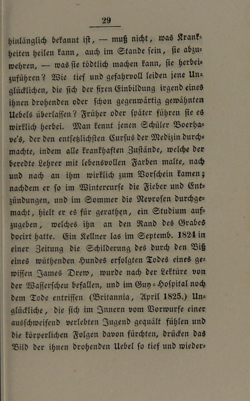 hinlänglich begannt ift, — muß nicht, was 5tran?s Reifen peilen Sann, aud; im ©tanbe fein, fte abju* roepren, — was fte tobtüc^ machen Hann, fie ^erbei» jufüpten ? 2Sic tief uni) gefahrvoll leiben jene Un* glücflichen, bie jtd) bei* ftpen Ginbilbttng irgenb eines litten brof;enben ober fcf)on gegenwärtig gewarnten UebelS ü&ertajfen? früher ober fpäter führen fte eS »irllicp f;erbei. föian fennt jenen ©dmlcr 2$oerf)a= ve’S, ber ben entfefclichfien GurfuS bei- 9ttebi$in burefj* machte, inbetn alle Eran!f;aften Bufiänbe, welche ber berebfe ßefjrer mit lebensvollen §arben walte, nach unb nad; an ihm wirklich jum 25orfd;ein Samen; nad;bem er fo im 955inferettrfe bie Sieber unb fönt* junbungen, unb im ©ommer bie SJlevrofen burchge* mad;t, (;ielt er es für gerätsen, ein ©fubium auf* jugeben, weldjeS if>n an ben 9tanb bcS ©rabeS bocirt hatte. Gin Kellner las im ©eptemb. 1824 in einer Beitung bie ©cpilberung beS burd) ben S5i§ eines wüff;enben epunbeS erfolgten XobeS eines ge= roiffen 3ameS £)rew, würbe nad) ber ßeftüre von ber SBafferfcpeu befallen, unb im @119 = Äofpifal noch bem lobe entriffen (SSrifannia, 2lpril 1825.) Un= glückliche, bie fid) im Innern vom SSorwttrfe einer auSfd)weifenb »erlebten 3ugenb gequält fügten unb bie Eorperlkpen folgen bauen fürd)ten, brüefen baS <Bilb ber ihnen bro^enben Uebei fo tief unb wiebet‘=