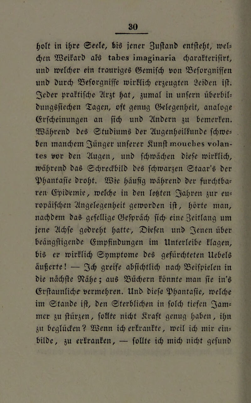 boft in if;re (Bede, bis jener Bufianb enfffefff, wef= d;ctt 23eiFarb als tabes imaginaria d;araFferiftrf, unb welcher ein fraurtgeS ©emifd; oon SSeforgniffen unb Durd; SSeforgniffe wirFfid; erjcugfcn Serben ifi. 3cber praFfifdje Slrjt f)at, jumaf in unfern überbif= bungSficdfen lagen, off genug ©efegenfjeif, atiafoge ($rfd;einungen an fid; unb SInbern ju bemerFen. SBabrenb beS ©fubiumS ber 2lugenf;eif?unbe fd;n?e= beit mand;em jünger unferer j?unft mouclies volan- tes »er ben Slugeu, unb fd;toäd;en biefe rüirfficf;, wvä^renb baS ©dfrecFbifb beS fd;marjen ©faar’S ber fpfianfafie brof;f. 2ßie fjaufig roa^renb ber furd;fba- ren (Spibemie, roefeije in ben festen fjaf;reit jur eu= ropcüfd;en 2fngefegenf;eif geworben ifi, ^orfe man, nacijbem baS gefeflige ©efprad; fid;-eine Briffang um jene 2Id;fe gebrefjf fyattc, Siefen unb 3ciu’» über beängffigenbe (Smpfinbimgen im Unferfeibe Ffagen, bis er wirFfid; ©pmpfome beS gefürd;fefen UebelS äufjerfe! — 3$ greife abfictyffid; nad; SSeifpiefcu in bie näd;ftc SJ^ä^e; auS 25üd;ern Fönnfc man fie in’S ©rflaunlicfje' oermebren. Unb biefe ffH;anfafie, welche im ©fanbe ifi, ben ©ferbfidfeit in fofd; fiefen 3am= mer ju flürjen, fofffe nicbf Äraff genug fjabeit, ii;n ju beglücfeit? ?üenn id; etFranFfe, weif id; mir ciiu bilbe, ju erFranFen, — folffe id? mich nid;f gefunb