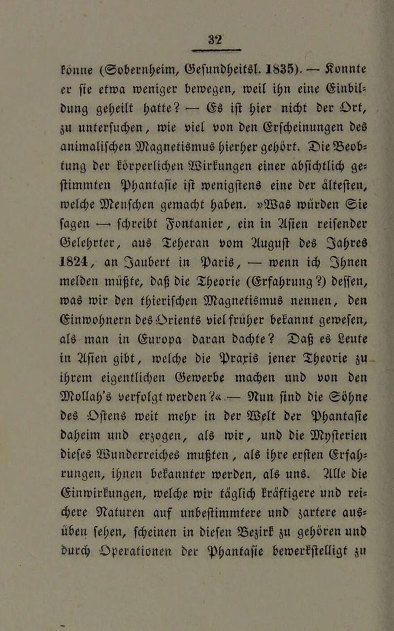 3*2 fimue (©obernf;eim, ©efunbßeitSl. 1835). — konnte er fte etwa weniger bewegen, weil if;n eine ©inbii= Dung geteilt f;atte? ■— (§S ifi I;ier nicßt Der Ort, ju unterfudjen, wie viel oon Den (Srfdpeinungen DcS animalifcben SttagnetiSmuS t;ierf;er gehört. £de 25eob= fung Der lörperüd;en ÜÖirEungen einer abftd)tlicb ge= ßimmfen ipi;antafie iß wcnigßeuS eine Der älteßen, wetd;e 9Dhufd;en gemad;t fabelt. »2ßaS würben ©ie feigen — fd;rei£>t Sontanier, ein in Elften reifenDer ©elei;rfer, aus Xe^eran oom 2Iuguß Des 3af;re3 1824, an 3'auüerf in iparis, — wenn idj 3ßnen mefben müßte. Daß Die Sßeorie ((Erfahrung ?) Deffen, was wir Den f(ßerifd;en 9DhignetiSmuS nennen. Den ©inwofmetn Des Orients »ief früher beEauuf gewefen, als man in Europa Daran Dad;fe? £)aß es ßeufe in Elften gibt, weid;e Die iPrapiS jener 3d;eorie ju ißrem cigenf(id)en öewerbe machen unb oon Den Sftoüat/S oerfofgf werben V« — 9hm finb Die ©ohne Des ößens weit meßr in Der 2Be(t Der iptjantafie Daheim uuD erlogen, a(S wie, unb Die 9)h;ßerien DiefeS 2ÖunDerrcid)eS mußten , als ißre etßen (Srfaf>= rungen, ihnen befaunfer werben, als uns. ßltle Die (SiuwirEungeu, weld;e wir täglich Eräftigere unb rei= d;ere Sftafureit auf unbeßimmfere unb jartere auS= üben fetjen, feßeinen in Diefen SSejirE ju gehören unb Durcy Operationen Der ^ßaittafic bewerEßelligf ju