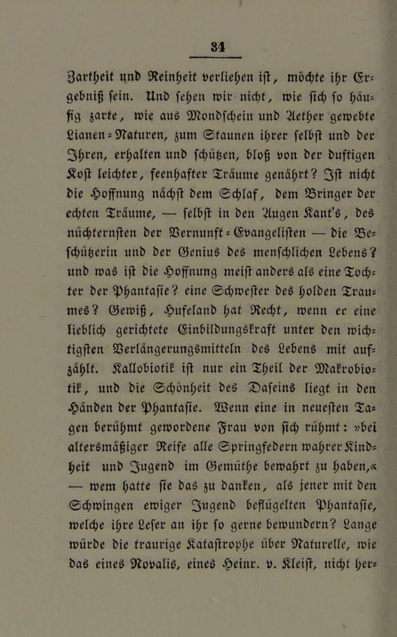 3örfl;eif uni) Feinheit verliehen ift, mochte ihr ($v-- gebnijj fein. Unb fefjeu rote nid^f, roie ftd? fo hau* fig jat-fe, roie aus 5Jionbfd;ein unb 2lett)ev gerockte ßianen = Staturen, jurn Staunen ihrer felbft unb ber 3f;ren, erhalten unb fd^üfcen, bloß oon ber buffigen £oft leidster, feenhafter träume genährt? 3ft nid>£ bie Hoffnung näd;ft bein ©chlaf, bem SSringer ber ed;ten Xräurne, — felbjl in ben klugen Äant’S, beS nüchfernften ber SSernunff = (Soangelificn — bie 23cs fchiiherin unb ber QJeniuS beS mcnfd;lid;en ßebcnS? unb roaS ifl bie Hoffnung meift anberS als eine $ocb= ter ber ^hanfafie? eine ©chroefter beS (ro^en Staus meS? öeroiß, ^ufefanb l;af Siecht, roenn er eine lieblid? gerid;fefe (SinbilbungSEraff unter ben roid?= figflen SSerlängerungSmitteln beS ßebenS mit auf= jählt. 5?aUübiotie ifi nur ein 2hcit ber S)tafrobio= tiE, unb bie ©drön(;cit beS SmfeinS liegt in ben £änben ber <Phanfafte- Sßenn eine in neueren Sa* gen berühmt gcroorbene 5eau bon fid; rühmt: »bei altersmäßiger Steife alle ©pringfebern roal;rerÄinb= heit unb 2sugenb im ©emüfhe beroahrt ju haben,« — roem hatte fte baS ju banfen, als jener mit ben ©d;roingen eroiger jjugenb beflügelfen iPhailfafie, roelche il;rc ßefer an ihr fo gerne berounberit? ßange roürbe bie traurige jvafafirophe über Naturelle, roic baS eines SlooaliS, eines Äeinr. o. Äleiff, nicht her»