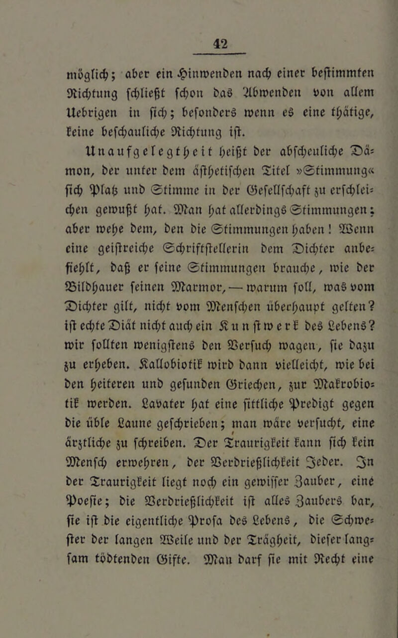möglich; aber ein £tnmenben nach einer beflimmfen 9tid;tung (fließt fd;ou ba6 2lbmenbeit von allem Üebrigen in fid;; befonberS wenn es eine fl;ätige, Eeine befd;aufid;e 9lid;fung ifl. Unaufgelegt beit l;eijjt ber abfd;culid;e Tia- mon, ber unter bem dflbefifd;en Titel »Stimmung« fid) ipiafc unb Stimme in ber ©efellfd)aft ju crfd;lei= eben gemufft f;af. Wau batatlerbingöStimmungen; aber mef;e bem, ben bie Stimmungen haben! SBenn eine geiflrcid;e Scbriftfletlerin bem T>id;fcr aube= fiefjlt, baff er feine Stimmungen brauche, mie ber SSilbbauer feinen Warmor,— marum foll, maSuorn T)id;fer gilt, nicht üom Weitfd;en überhaupt gelten? ifl ed;fe T5idt nicht aud; ein £ tt it fl m e r E bcö ßebeuö ? mir foüten menigflenö ben 23erfud; magett, fie baju ju erheben. 5vallobiofiH mirb bann vielleicht, mie bei ben heiteren unb gefuuben ©riedjen, jur WaErobio= tiC merben. ßaüater l;af eine ftftliche fprebigt gegen bie üble ßauite gefcbricbeu; man marc ucrfud;t, eine i arjtlid;e 51t febreiben. Tev TraurigEeif Eaitn ftcb Sein Wenfd) ermebren, ber SSerbriefflid;£eit 3eber. 3n ber TraurigEeit liegt nod; ein gemiffer 3auber, eine 4>ocfic; bie S3erbriefflid;Eeit ifl alle» BauberS bar, fte ifl bie cigcnflidpe 'hrofa bc$ ßcbcnS, bie Sd)me* fler ber langen ©eile unb ber Trägheit, biefer längs fam tbbfenbcu Öiffc. Wau barf fte mit Dlecbt eine