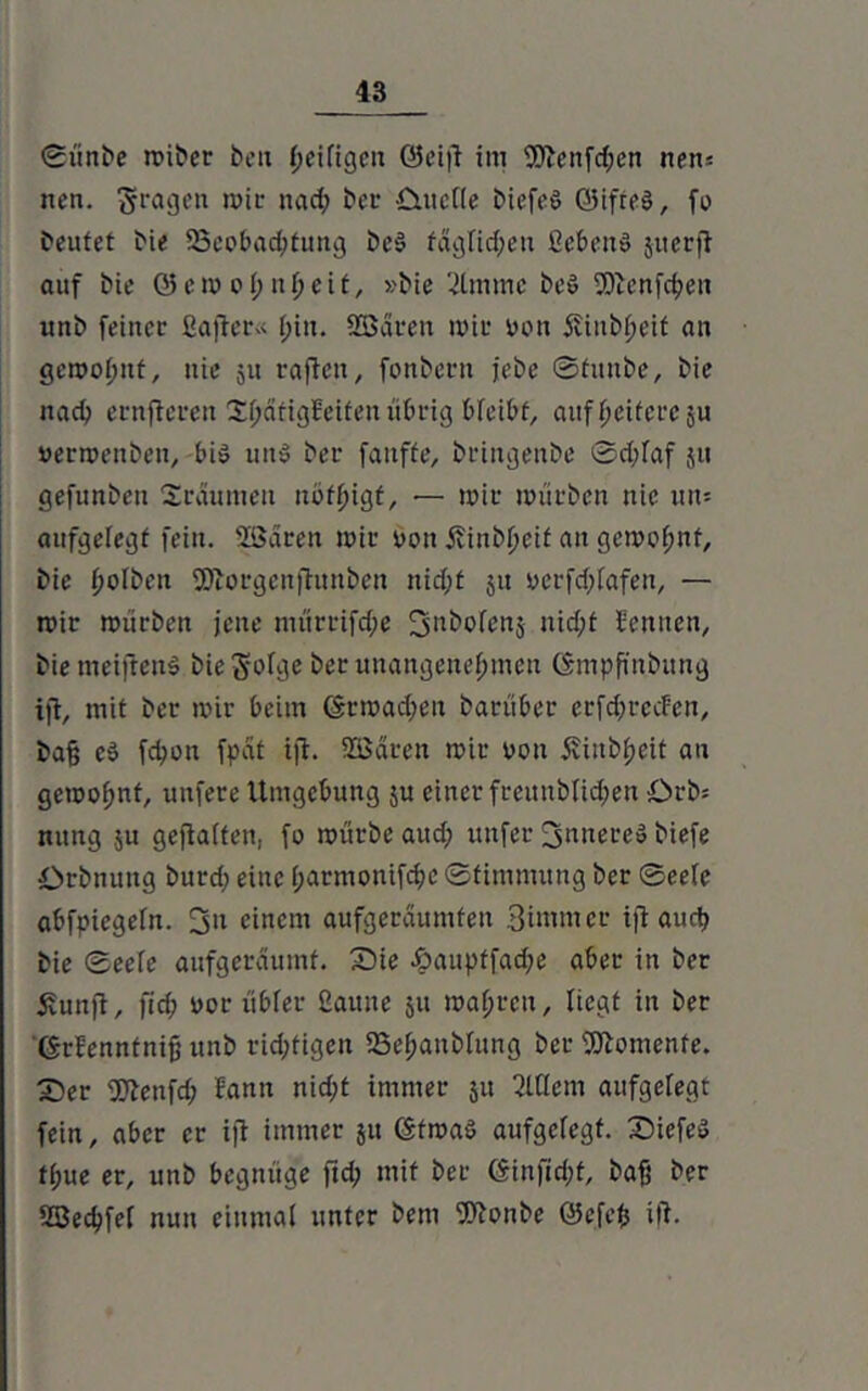 ©ünDe miDer bcu Seifigen 0ei|S im 9ftenfd;en nens ncn. fragen mir nad; ber £utetle Diefeö ©ifreö, fo Deutet Die ^Beobachtung De§ täglichen ßcbeit» jiterfl auf Die Q5em oi; nljeit, »Die ‘jttnmc De» Sftenfchen unD feiner fiafiet« f;iu. Söären mir oon 5vinDt;eif an gemofmt, nie 51t raffen, fonDern jebe ©funDe, Die nach ernfteren ShätigSeifen übrig bfeibf, auf fjeitcce ju »erwenDen, bü> utt» Der fatiffe, DringenDe ©d;faf jti gefunDen Sräumen nuthigf, — mir mürDen nie um aufgelegt fein. Sßaren mir öon ÄinD^eif an gemeint. Die (mlDeit SDtorgcnjSimDen nid;t 51t yerfd;fafen, — mir mürDen jene mürrifd;e fjnbofenj nicht Sennen, Die meifteuö Die$ofge Der unangenehmen ©mpßnDung ijt, mit Der mir beim ©rmadpeu Darüber crfdjrcdcn. Daß c3 febon fpat ijt. 2ßdren mir oon äviuDheit au gemo^nt, unfere Umgebung ju einer freunDlid;en £>rD= nung $u geflaften, fo mürDe aud; unfer innere» Diefe OrDnung Durd; eine (;armonifd)C ©fimmuug Der ©eele abfpiegefn. 3u einem aufgeräumten 3immer ijl: auct> Die ©eefe aufgeräumt. Sie £>aupffad;e aber in Der £unft, fid; yor itbfer ßaunc 51t mähren, liegt in Der ©rSenntniß unD richtigen SSehanbfung Der Momente. Ser gftenfd; Sann nid;t immer ju 3tf(cm aufgelegt fein, aber er ijf immer ju ©fmaö aufgefegt. Siefeö tf;ue er, unD begnüge ftd; mit Der <5infid;t, Daß Der SBechfef nun einmal unter Dem 9ttonDe ©efeß ilf.