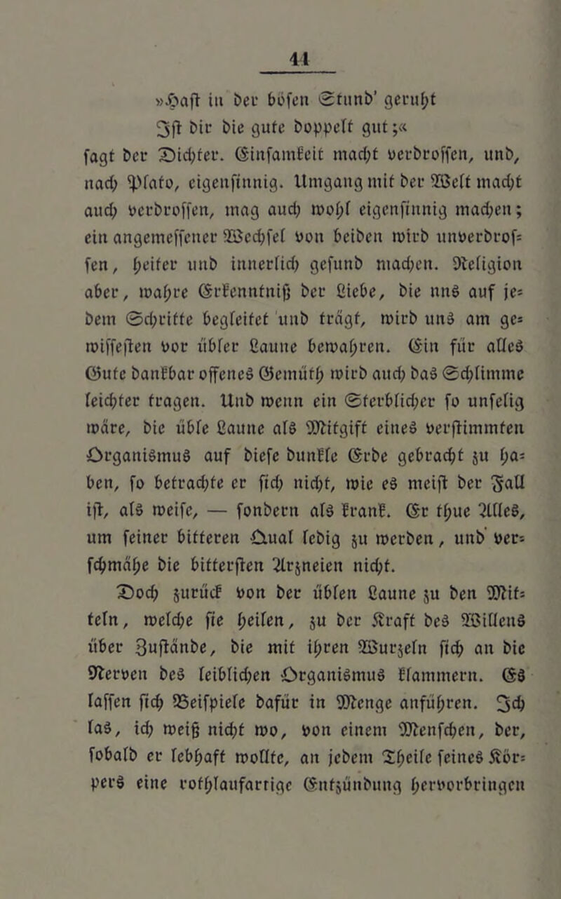 41 »ftaft iu beu böfen 0tunb' geruht 3)1 bir bie gute boppeff gut;« fagt bet* Siebter. (SinfamEeit mad;t uerbroffen, unb, nad; ^pfafo, eigettftnnig. Umgang mit ber 935etf macht and; rerbroffen, mag aud; wobf eigettftnnig machen; ein angenteffener 28cd;fel von beibett trirb unrerbrofc fett, fjetfer tmb itttterfirf> gefunb mad;en. 9tefigicit aber, ma(;re ©rEennfnifj ber ßiebe, bie nnS auf je* beut 0d;riffe begleitet unb fragt, trirb uns am gc= roiffeflen Dar tibfer Cauite bewahren. (Sin für aüeS öufe battfbar offenes ©ernüfh trirb aud; baS 0d;limme feiertet fragen. Uttb trenn ein ©ferblid;er fo unfefig märe, bie übfe ßauttc als Wtfgtff eines rerjfimmfen Organismus auf biefe bimffc ©rbe gebracht 51t t;a= ben, fo betrad;fe er fid; nid;t, tric eS mcift ber 5aU i|T, als meife, — fonbern afs EranE. (Sr ft;ue 2l(ieS, um feiner bitteren Oual febig 51t werben, uttb’ rer= fcbmälje bie bitterflen 2Irjneien nicht. Socb jurücf ron ber übfett ßaune ju ben Wif= tcln, weld;e fie fjeifen, ju ber SEraft bcS SöiücttS über 3ufMnbe, bie mit ihren Söurjeftt fich an bie Sperren bcS feiblid;en Organismus Efammertt. ©S raffen fid; 93eifpiefe bafür in Wenge anführen. 3$ faS, id; weiß nid;t mo, ron einem Wenfchett, ber, fobalb er febhaff moflfe, au jebent Xfyeih feines 5Ebr= pet'S eine rofhlaufarrige ©nfsünbuttg herrorbringen
