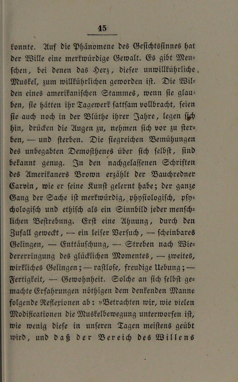 fonnte. 2luf bic fpfjanotnene bcö ©eftcbtöfinneS f;at ber 23itte eine merfwürbige ©ewaft. (Sö gibt 9fteit= fcbctt, bei beiten baS Jperj, biefer unroitlfö^cn^e, SJhtöW, jum roitlEufjrlicben geworben ifh Sie 2BU= ben eines ameriEanifcbcn ©famnteS, wenn fie gfau^ ben, fte Raffen iijt SagewerE faftfam ooffbraebt, feien fie auch noch in ber 23[uff;e ib«r 3af>re / fegen fi# t)in, bcücfen bie 2fugen 51t, nehmen ftd; not* ju ftcr= ben, — unb fterben. Sie ftegreicben SSemü^ungen beS unbegabten Semofttjeneö über ftcb fefbft, ftnb befannt genug. 3» beit nadjgefaffetten ©ebriften beö 2ImerifanerS 23rown erjagt ber 33aud;rebner ßartnn, wie er feine Äunfl gelernt habe; ber ganje ©ang ber ©acbe ijt nterfwürbig, p^pftofogifc^, pft;- dEjofogifcb unb etfjifcb afö ein ©innbifb jeber menfd;= lieben 95eftrebung. (Srft eine ^ttjnung, bureb ben 3ufatf geweeft, — ein Teifer Sßerfitcb, — fd;einbareS ©efingen, — ©nttäufdjung, — ©freben nad; 2Sie= bererringung beS gfitefficben Momentes, — sweiteS, roirfficbeö ©efingen; — raftfofe, freubige Uebung; — gerfigfeif, — ©ewobnbeit. ©ofebe an ftcb fefbff ge= mad;fe ©rfabrungen nöfbigett bem benfenben ffftanne fofgenbe Äeffejrionen ab: »25etrad;fen wir, wie oiefen Sftobiftcafionen bie OttuSfefbewegung unterworfen ift, wie wenig biefe in unfereit Xagen meiftenö geübt wirb, unb baff ber SSereid; beö Söiflenö