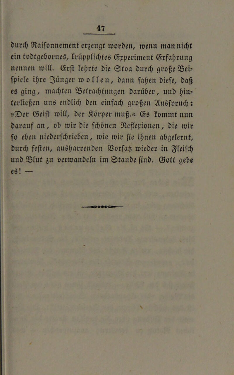 fcurcfy SJJaifonnement crjeugt rcorben, menn mannicßt ein tobfgeborneS, fcüpplid;fe$ (Spperimenf (Srfafjrung nennen mitt. Grfi Teuere bie ©toa burd; große 53ei* fpiefe ißre junger m offen, bann faßen biefe, baß e$ ging, machten ^Befragungen batuber, unb ßin; tcrließen un$ enbiid; ben einfad; großen 2htSfprud;: »£>er ©eifi miü, ber Körper muß.« Jommf nun barauf an, ob mir bie fd;onett Dicßepionen, bie mir fo eben niebcrfd;rieben, mie mir fte ißnen abgelernf, burd fefren, auSßarrenben 23orfa$ mieber in J-feifd; unb 23fut 51t permanbefn im ©fanbe ftnb. ©oft gebe e§! — \