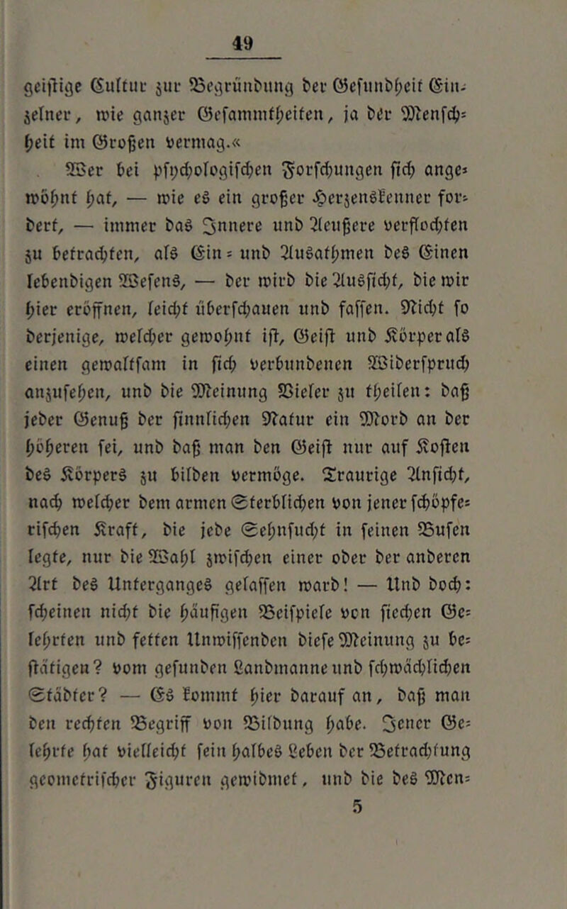 getjHge ©utfur juc 23egrünbitng bei* ©efunbßeir (Sin- jetner, tvie ganjer ©efammfßeifen, ja bei* Wenfd>= ßeit im ©roßen vermag.« Söer bei pfptßofogifcßen 5orfd;ungen fid; ange* tvößnf ßaf, — mie es ein großer JperjensEeuner for^ berf, — immer baS 3”»ei*e unb 2(citßcre verffod;fen ju befragten, afS ©in = unb 2luSafßmen beS ©inen Iebenbigen SBefcnS, — bcr toirb bie 2luSfid;f, bie mir ßier eröffnen, feidjf uberfd;auen unb faffen. 9Ud;t fo berjenige, melcßer gemoßnf ifT, ©eifi unb Körper als einen gemafffam in fid; verßunbenen Söibcrfprud; anjufefjen, unb bie Meinung SSiefer $u fl;eifen: baß jeber ©emtß bcr futnficßen 9?afur ein Worb an bcr ßöfjerett fei, unb baß man ben ©eift nur auf 5?ofteu beS Körpers ju bifben vermöge. traurige 2(nfid;t, nach me(d;cr bem armen ©ferbfidfen von jener feßöpfe* rifd;en Straft, bie jebe ©eßnfud;t in feinen 2Sufen legte, nur bie 93ai;t $mifd;en einer ober bei* anberen 2lrt beS Unterganges gelaffen roarb! — ltnb boeß: fd;eitten nid;f bie ßättßgen SSeifpieTe von ftcd;en ©c= reßrfen unb fetten Untoiffcnben biefe Weinung ju bc= {tätigen? vom gefunben Sanbmanne unb fd;mäcßlicßen ©fabfer? — ©S fommf ßier barauf an, baß man ben reeßfen SSegriff von Sailöitng ßabe. Sc*1*11' ©e= feßrte ßaf vieffeid;t fein ßafbcS “eben bcr SSefraißfung geometrifeßer Figuren getoibmef, unb bie beS Wcn= 5