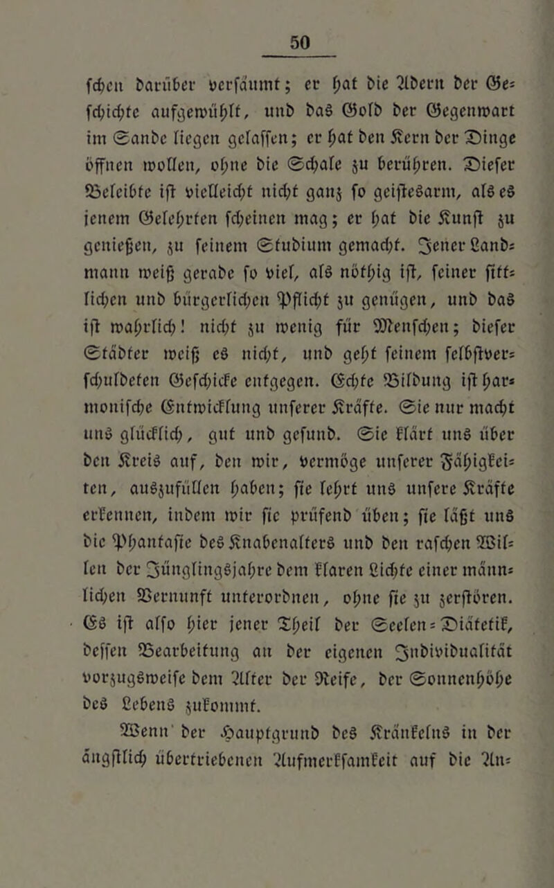 fdn’ii barüber verfdumt; er f>at bic 2lbci*n ber &e- fd;id;tc aufg'emüfjlf, unb baS ©ofb ber ©egenmart im 0attbc ftcgcit geraffen; er fjat ben Äern bet- Singe öffnen moQen, offne bie 0d)afe ju berühren. Siefer föefcibte ift »icHeidjt uid;t ganj fo gcifteSarm, als es jenem ©elefjrfen fd;einen mag; er f;at bie Äunft $u genießen, ju feinem 0fubium gemad;f. 3encr2anb; mann meifj gerabe fo oief, afS nöffug ift, feiner ftff* fid;cu unb bürgerfid;ett fpfticbt jtt genügen, unb baS ift maf>rfid)! nidft ju mcuig für 2ftenfd;en; biefer 0tdbter meifj eS nid;t, unb gefft feinem fefbfh>er= fd;ttfbefen ©efdficfe entgegen. <Sd;fc iöifbuitg ijtffar* monifdfe (SntmicFfung uttferer Ärdffe. 0ie nur mad?t uns gfücffid;, gut unb gefuttb. 0ie Hart uns über beit ifreis auf, ben mir, oermöge nuferer ^5l>tgBcis teit, auSjufüUcn t>a£>cn; fie fefjrt uns unfere Strafte ernennen, inbem mir fie prüfenb üben; fie faßr uns bie fpjfanfafic beS ÄnabenaffcrS unb ben raffen 2SiI= feit ber !jüngling$jaf;rc bem Haren 2icbfe einer mann* fid>en fßernunff unferorbnen, of;ne fie jit jerftören. GS ift affo f;ier jener Xfjeif ber 0eefen = SidfefiF, beffen ^Bearbeitung au ber eigenen oorjugSmeifc bem Elfter ber Steife, ber 0onnenfjöf;e beS Gebens jufommf. 25Senn' ber Joauptgrunb beS 5?rdnMnS in ber dngftlid) übertriebenen 2lufmerffamfeit auf bie 2üt=