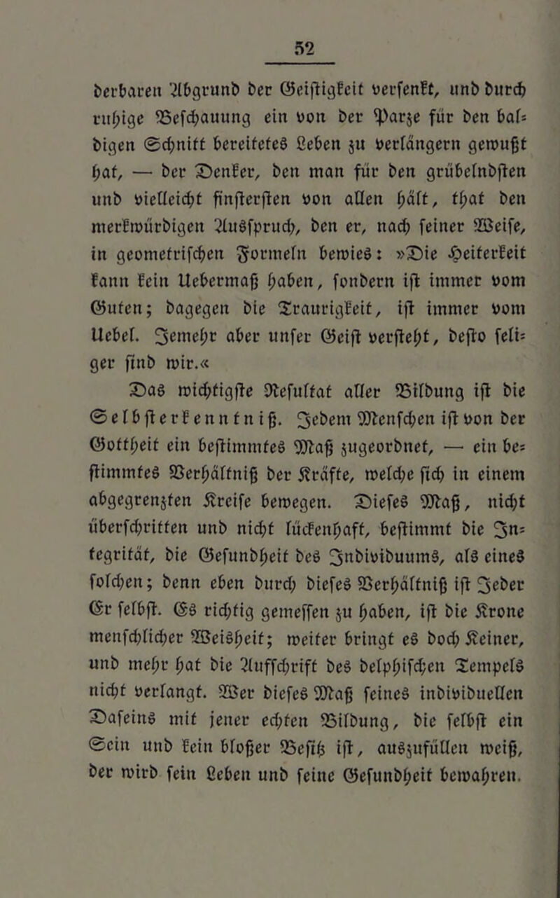 berbaren 2lbgtunb ber ©eiftigEeit verfcnEt, itnb bitrdj ruhige 93cfd)aming ein von ber iparje für ben baU feigen ®d;nitt bereitetes geben ju verlängern geroufjt t;af, — ber Z)enEer, ben man für ben grübetnbften nnb vielleicht finjlerflen von allen f>äft, tf;af ben merEmütbigen 2luSfprud;, ben er, nad) feiner SEßeife, in geomefrifcben gormetn bemieS: »£)ie äbeiterEeit Eann fein Ucbermafj fyaben, fonbern ifl immer vom ©uten; bagegen bie SraurigEeit, ifl immer vom Ucbef. 3emet;r aber tinfer ©eifl verfielt, befto feli= ger ftnb mir.« ©as mid;fig|le Dtefuffat alter SSitbung ifl bie ® e l b fl e r E e n n f tt i fj. 3d>em fölenfdjen ifl von ber ©ottt;eit ein bejlimmfeS fölaf; jugeorbnef, —• ein be= flimmfeö 25erf>äffniß ber Kräfte, metd;e ftd; in einem abgegreitäfen Greife bemegen. £)iefe£ Sötafj, nicht überfchriffen unb nidpt tücEenlfaff, beflimmt bie 3n= fegrifäf, bie öefitnbfmif beö fjjnbivibuumS, als eines fofd)eu; benn eben btird; biefeS SSerf;äftuifj ifl 3eber ©r fetbfl. ©S rid;fig gemeffeit $u haben, ifl bie Ärone menfd)tid;er 935eiSf>etf; meifer bringt eö hochfeiner, unb mct;r bat bie 3tuffd;rift beS betpf;ifd;en SempctS nid;t verfangt. 2öer bicfeS fDlafj feines inbivibuetlett X)afeiu$ mit jener ed;fcn ißilbung, bie fetbfl ein ©ein unb Eein bfojjcr SJSeftfs ifl, auljufutten rncifj, ber mirb fein geben unb feine ©efunbt;eit bemaf;ren.