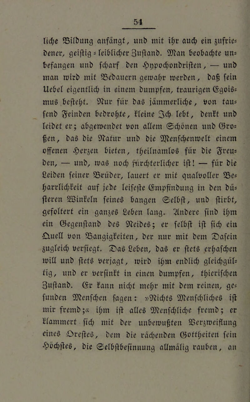 lid;e IBilbitng aufängf, unb mit ifjr auch ein jufric= bener, geifiig = leibfidjcr 3uflanb. Wau bcobad;te un= befangen unb fd;arf bett Jpppodwnbriften, — unb man mirb mit SSebaucrn gewahr werben, baß fein Ucbel eigentlich in einem bumpfen, traurigen GgoiS; muS befielet. Siur für bas jämmerliche, von fau= fcnb fteinben bebroßfe, Bleinc 3<b Iebf, beult unb leibet er; abgewenbet von allem @d;5nen utib Q5ro= ßen, baS bie Statur unb bie Wenfcbenwctt einem offenen ^erjeu bieten, ff;eilnamloS für bie ^reu* ben, — unb, was uod; fürchterlicher ifi! — für bie ßeiben feiner SSrüber, lauert er mit qualvoller S5es harrfid;Beit auf jebc leifefte Gmpftnbung in ben bi'i= fieren SSJinleln feines bangen ©elbfi, unb fiirbf, gefoltert ein ganjeS ßebcit lang. 2lnberc finb il;m ein ©egeitfianb bcS SteibeS; er felbft ifi fid; ein tduefi von SSangigBcifeit, ber nur mit bem X5afein jugleid; verfiegf. £>aS fieben, baS er ficfS crßafchen will unb fiefS verjagt, wirb U)m enblid; gleichgiil* fig, unb er verfinlf in einen bumpfen, ff>icrifcf?en Bufianb. Gr Bann nid;f meßr mit bem reinen, ge= funben Wenfd;en fagen: »9iid;fS WenfdjlicheS ifi mir fremb;« i(;m ifi alles Wenfd;lid;e fremb; er Blammcrt fid; mit ber unbewußten SSerjweiflung eines öreficS, bem bie rdd;enben ©offßeifen fein •ööd;fieS, bie ©elbfibeftnuung allmdfig rauben, an