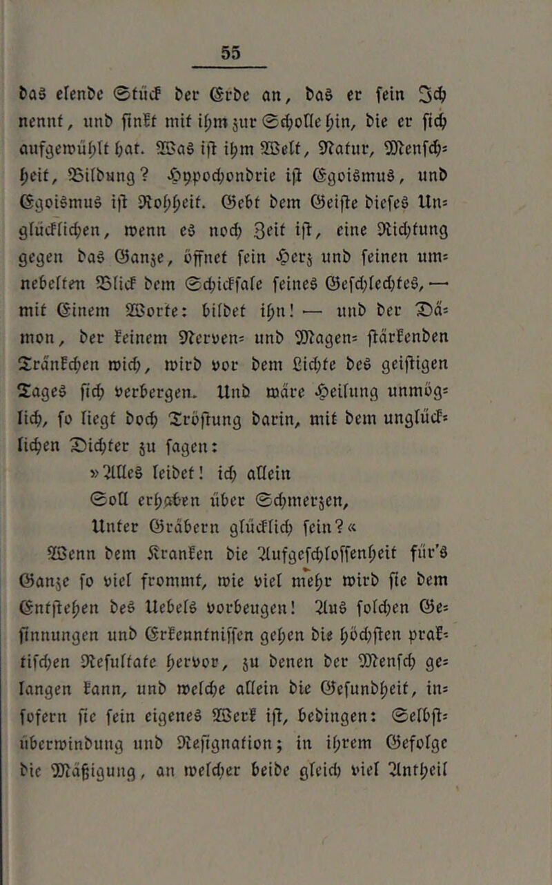 baS elende ©fite? bei1 ©rbe an, baS er fein 3$ nennt, unb ftnBf mit il;m jur ©rijotle f)in, bie er ftd; aufgen>ül;(t f;at. 23aS tfi ii;m ©elf, Statur, 9Jtenfd?s l)cit, 23ifbung? .£>9pod;onörie iji ©goiSmuS, unb GgoiSmuS ijt 9tof>tfeit. Q5cbf bem ©eifie biefeS Un= gfiicUid;en, toenn eS nod; tf?, eine 9lid;fung gegen baS öanje, öffnet fein «iperj unb feinen um* nebelten 5BIic? bem ©djicFfafe feines ©efd;fed)teS, — mit ©inein 2Borte: bifbet itjn! •— unb ber £)d= mon, ber feinem fftcroen* unb Wagen* ftärfenben Srdnfdien roid;, mirb oor bem £id;fe beS geiftigen 2ageS fid; verbergen. Unb mdre Leitung unmög* lidf, fo liegt boef) Sröftung barin, mit bem unglücf* fidlen X)id;ter ju fageit: » 2lüeS leibet! id; aUein ©otl erraten über ©d;merjen. Unter ©räbern glüeffid; fein?« 23enn bem firanfen bie 2lufgefd;foffenf;eit fitr'ö ©aitje fo vier frommt, toie viet mef;r roirb fte bem ©nfftefien beS UebefS Vorbeugen! 2luS fold^en ©e* (Innungen unb ©rfennfniffen gct>cn bie f)öd;fien praf* tifd;en Dtefuffatc fiervor, $u benen ber Wenfd; ge* langen Bann, unb rocfdfe allein bie ©efunbf;eif, in* fofern fic fein eigenes 23er? ift, bebitigen: ©elbfi* uberroinbung unb 9iefignafion; in if;rem ©efolgc bie Wäjjigung, au roefdier beibe gleid) viel “Jtntöeü