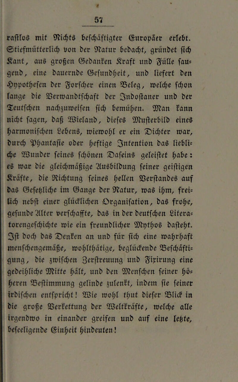 raftfoS mit 9ticpfS fccfc^aftigtec (Europäer erfePt. ©tiefmüfferlicp von bet 9latur bebaut, griinbet ftc^ i?ant, aus großen (SebanBen £raff unb güUe fau= genb, eine bauernbe (gefunbpeit, unb liefert ben £r>potpefen ber ^orfct;ec einen 25efeg, meld;e fd;on fange bie 23ermanbffcpaft bet fjnboftancr unb bet Seuffcpen nad;jumeifen fiep Pemtipen. Wan Bann niept fagen, bafj 2öiefanb, biefeS Wufterpifb eines parmonifd;en SePenS, miemopf er ein £)id;fer mar, burep ippanfafte ober peffige Intention baS fiePIU epe SBunber feines fd;önen SafeinS gefeijtet paPe: eS mar bie gfeid;mdpige 2lusPifbung feiner geifiigen Kräfte, bie Dticptung feines peQcn SßerftanbeS auf baS 05efepfid;e im öange ber 97afur, maS ipm, frei* fiep nePfl einer gfiicffidjen örganifafion, baS frope, gefunbe Elfter verfepaffte, baS in ber beuffepen Sifera* torengefcpidjfe mie ein frettnbfid;er WptpoS baflepf. 3ft boep baS DenBen an unb für fid; eine maprpaft menfcpengemdfje, mopffpätige, Pegfücfenbe 23efcpaffi= gung, bie jmifdpen 3^ftrc«ung unb gipirung eine gebeipfiepe Witte paff, unb ben Wcnfd;en feiner pö* peren SSeftimmung gefinbe jufenBt, inbem fie feiner irbifepen enffpridjf! 2Bie mopf tput biefer 2MicF in bie grofje SßerBeffung ber SßettBrdfte, mefepe alle irgenbmo in einanber greifen unb auf eine fepte, Pefeefigenbe (Sinpeit pinbeufen!