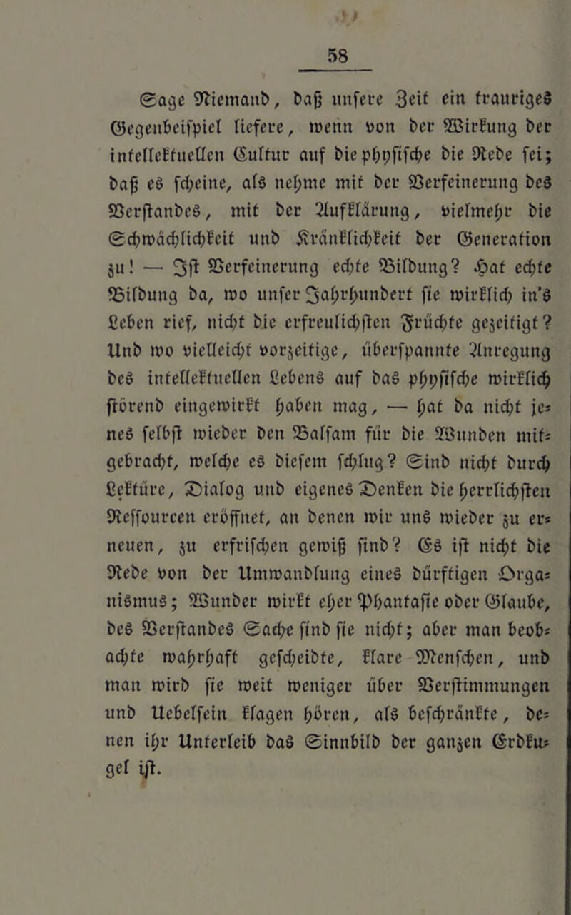 gagc Sftiemaitb, bajj nufere 3cif ein trauriges ©egenbeifpiel liefere, wenn v>on ber SBirEung ber inteffeEtueflen (Suftitr auf biepf;t;fifd;e bie 9tcbe fei; bajü c§ fd;eine, af$ nef;me mit bei- 93erfcinetung beS 33crftanbc§, mit ber 2fufHarung, niermefpr bie gd;wäd)Iid;Mt unb Äränffidpfeit ber ©eneration $u! — SScrfcitterung ed)fc Soifbung? £>at ecfjfe SBifbung ba, wo unfer ^afprfpunberf fte wirffid; itt’S ßeben rief, nid>t bie erfreulichen ftrudpfe gejeitigt? Unb wo uielfeidpt »orjeitige, itberfpannfe Anregung bcö inteffeHucnen ßebcitö auf ba§ pf)t;fifd;e wirE'fid? fiörenb eingewirft fjabeit mag, — f>at ba nid;t je= neS fefbfi wicber ben SSaffam für bie Söunben mit» gebrad;f, welche eö biefem fd;Iug? 0inb nid;f bttrd) ßeEturc, Dialog unb eigenes SenEen bie fjerrlic&ffeu fJleffourcen eröffnet, an benen wir unS wieber ju er» neuen, $u erfrifdpen gewiß ftnb? ©S ift nidpt bie 9tebe uon ber Umwanbfung eines bürftigen Drga» niSmuS; SEBunber wirEt eßer ippantafie ober ©faube, beS SSerftanbeö (Sadpe ftnb fie nidpf; aber man bcob» ad;fe waßrfpaff gcfdpeibfe, ffarc Wenfdpen, unb man wirb fie weit weniger über SSerfiimmungcn unb Uebelfeiit Hagen fpörcu, afS bcfd;ränEte, be» ncit ifjr Unterleib baS ©innbifb ber ganzen ©rbEu» gef ift.