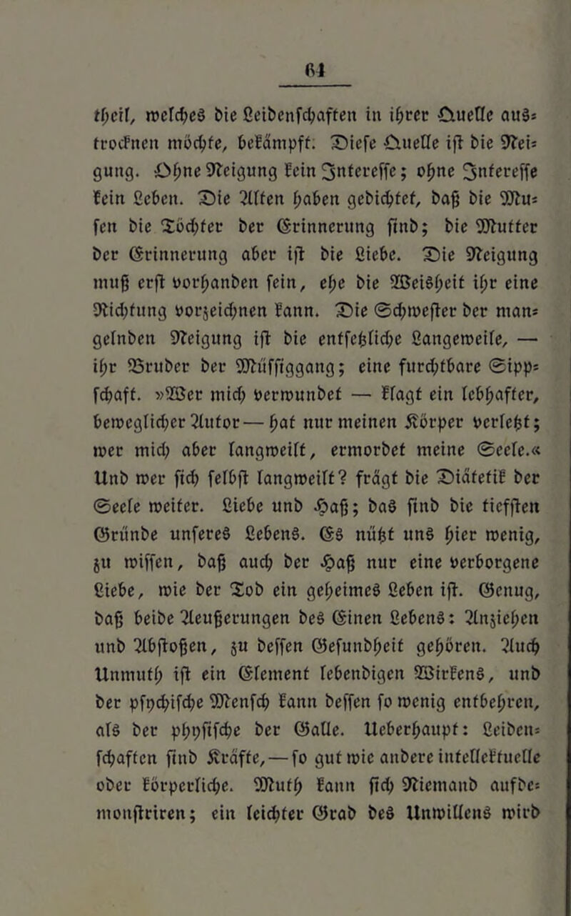 tfjcif, wefd;e$ E>ie ßeibenfcpaffen in if;rcr Ctuetle au§s trocfnen mochte, befämpff; Dicfe CmeHe iji bie 3tei= guttg. -.Oftne Neigung fein ^ntereffe; ofjne 3«fereffe fein Sebeit. Die 3Ufen f;aben gebidjfef, baß bie SJtm feit bie £öd;fer ber Erinnerung finb; bie Sftufter ber Erinnerung aber ijl bie Siebe. Die Neigung muß erft vorfjanben fein, ef;e bie 2ßei§i;cit xfjr eine 9bid;fttng vorjeidjnen fann. Die ©djwejter ber ntam gelnben Steigung ift bie enffeßtiepe ßangeweife, — i(;r 23rtiber ber Sftüfftggang; eine furd;tbare ©ipp= fepaff. »2Ser mid; verwunbet — ffagt ein lebhafter, beweglicher 2tufor—pat mir meinen Körper verfefct; wer mid; aber fangweift, ermorbet meine ©eefe.« Unb wer fid) fefbft langweift? fragt bie Diäfefif ber ©eefe weiter. Siebe unb Jöa^; baö ftnb bie tiefften ©rünbe unfereS Sebenö. ES mißt uns pier wenig, jtt wiffen, baß aud; ber #aß nur eine verborgene Siebe, wie ber 2ob ein geheimes Sebcn iff. ©citug, baß beibe 21eußcrungen beS Einen ScbeitS: 2lnsief;cn unb ^Ibjtoßen, ju beffen ©efunbf;cit gehören. 2iud» Unmuff) ifl ein Element febenbigen SSirfenS, unb ber pft;d;ifd;e SJtenfd) fann beffen fo wenig entbehren, afs ber pl;t;fifd?e ber ©alle. Ueberf;aupf: Seibern fepaften ftnb Äraffe, — fo gut wie anbere iufelleffuefle ober förderliche. SSutp fann fid> Stiemanb aufbc: monflriren; ein fcid)ter ©rab be§ Unwillens wirb