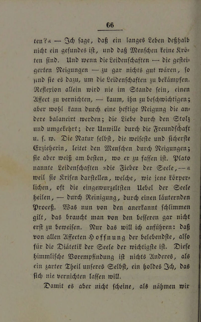 fcitY« — 3d; fagc, Daß ein langes ßeben beßßalb nid;t ei» gefnitbeS ifl, unb baß 9)tenfd;en feine £rö* fett ftnb. Unb wenn bie ßeibcnfcßaffen — bie geftei* gerfcit Neigungen —§u gar nießts gut waren, fo iiiib fte cS baju, um bie ßeibcnfd;aften 51t befämpfen. Steflejrion allein wirb nie im Staube fein, einen ßlffect ju oernießfen, — faum, ißn 511 befeßwießfigen; aber woßl fantt bureß eine ßeftige Steigung bie an* bere balaneirt werben; bie ßiebe burd; ben ©tolj unb umgefeßrt; ber Unwille burd; bie §reunbfd;aft u. f. w. IDie Statur felbfl, bie wetfefle unb fießerfte ©rjießerin, leitet ben SDtenfd;en burd; Neigungen; fte aber weiß am beften, wo er ju faffen i|T. <piafo nannte ßeibenfd;aftcn »bie lieber ber Seele, —« weil fte Ärifen barflcllen, wcld;e, wie jene Eörper* lid;en, oft bie eingewurjeltften Uebel ber Seele Reifen, — burd; Steinigung, burd; einen läufernben tproeeß. 2öaS nun Don ben anerfannf fd;limmen gilt, baS braud;t man Don ben befferett gar nießt erft ju beweifen. Stur baS will icß anfußren: baß Don allen ßlffccfen S? offnung ber belebenbfle, alfo für bie X)iatefiE ber Seele ber wid;tigfte ijh £)iefe l;immlifd;e SSorempß'nbung ifi nicßfS 'tütbereS, als ein jarfer Sßcil unfereS Selbfl, ein ßolbeS %d), baS ftd; nie Dernicßfcn taffen will. 3>amit es aber nießf feßeine, als naßmen wir