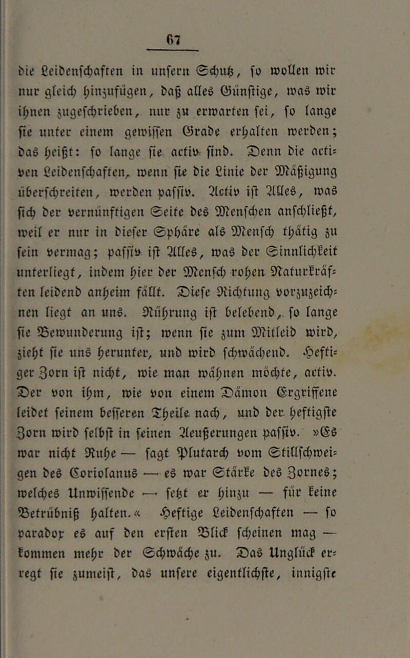 r>7 bie Ct'i&cnfc^afren in unfern ®d;uf5, fo wollen wir nur gteid) (jinjufügen, bajj atteö ©ünftige, wa» wir iffnen sugcfc^cie&en, nur ju erwarten fei, fo lange fie unter einem gewiffen ©rabe erraffen werben; ba§ (jei^t: fo lange fie actio ftnb. Senn bie acfU oen ßeibcnfdwffen, wenn fie bie ßinte ber fDtafjigung uberfdjreiten, werben paffio. Slcfio ift 3Ute§, was ft4> ber oerniinffigen Seife bcS fOtenfdien anfdftiefjf, weil er nur in biefer Sphäre atö fOtenfd; fpcifig 511 fein oermag; paffio ift SltteS, wa$ ber Sinnücpfeit unterliegt, inbetn f>ier ber fOicnfd; ropen SJtafurfrafs fen feibenb anpeim faßt. Siefe Dticpfung oorjujeid); nen Hegt an unö. ßtüprung ift befebenb,. fo lange fie fBewunberung ift; wenn fie jum fOtiftcib wirb, jiepf fte unö herunter, unb wirb fcpwädjenb. *£>efti= ger Born ift nid;t, wie man wählten mötpfe, actio. Ser oon tpm, wie oon einem Sämon (gegriffene teibef feinem befferen Ipeite nad;, unb ber peffigfte 3orn wirb feibft in feinen Steuerungen paffio. »(gö war niepf Dtupe •— fagt fptufard; 00m StilifdnoeU gen beö (SoriofanuS — eä war ©tarfe beö 3orneS; wetd;e§ Uttwiffenbc —• fetjt er pinju — für feine SSetrübnifj paffen.« «heftige ßeibenfd;affen — fo parabop e6 auf ben erften 55ficf fd;citten mag — fommen mepr ber ©d;wäd;e ju. Sa§ Ungfücf er; regt fie jumeift, ba3 unfere eigentliche, inutgfte