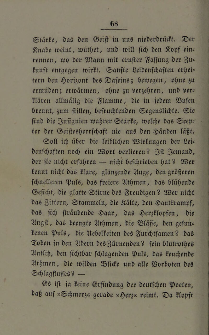 ©färbe, baä Den (Seift in und nieberbrucFf. Z)er Sfnabe meint, muffet, uni) miß ftd; Den Äopf eim rennen, mo Der 9)iaitn mit ernfter Raffung ber 3u= funft entgegen mirbf. ©anffe ßeibenfdjaften er^ei= fern ben Jgmrijont beö Safcinö; bemegeit, ol;nc $u ermiiben; ermannen, o(mc ju verbreit, unb ver= Hären atlmälig bie Stamme, bie in jebetn 23ufcn brennt, jittn füllen, befruc^fenben ©egenölid;fc. ©ie finb bie 3nftönieit magrer ©färbe, mcldfe bad ©cep= fer ber (3eifieöl;crrfd;aft nie auö ben Jpänben laßt. ©oll id; über bie leiblid;cn SBirfungen ber ßeü benfd;affen nod; ein SBort verlieren? 3ft fjentanb, ber fie nid;t erfahren — nidff befd;rieben bat? 2Ber bemtf nid;t baö Hare, glänjenbe 2tuge, ben größeren fdjnelleren ipuld, baö freiere 'lltfymen, bad blül;enbe Q5efid;f, bie glatte ©firne bed Steubigen? 2ßcr nid;t baö 3i^ern, ©tammein, bie Äälfe, ben Äautframpf, ba6 ftd; jträubenbe äpaar, bad ^crjffopfcn, bie ßlttgfi, bad beengte 2(fl;men, bie SSIäffe, ben gcfun= fenen <Puld, bie Uebelbcifett bed Sunbffamen? bad 2oben in ben 2lbern bed 3urnenben? fein £>lufrofl;ed 2lnffib, ben fid;fbar fd;fagenbcn if'uld, bad beudjenbe 2lfl;mcn, bie müben 35(icbc unb alle S3orbofen bed ©d;fagfluffe$? — (Sä ifl ja Seilte Cfrffnbung ber beuffebett Poeten, baß auf »©cbmerj« gerabe »Jperj« reimt, £>a Hopft