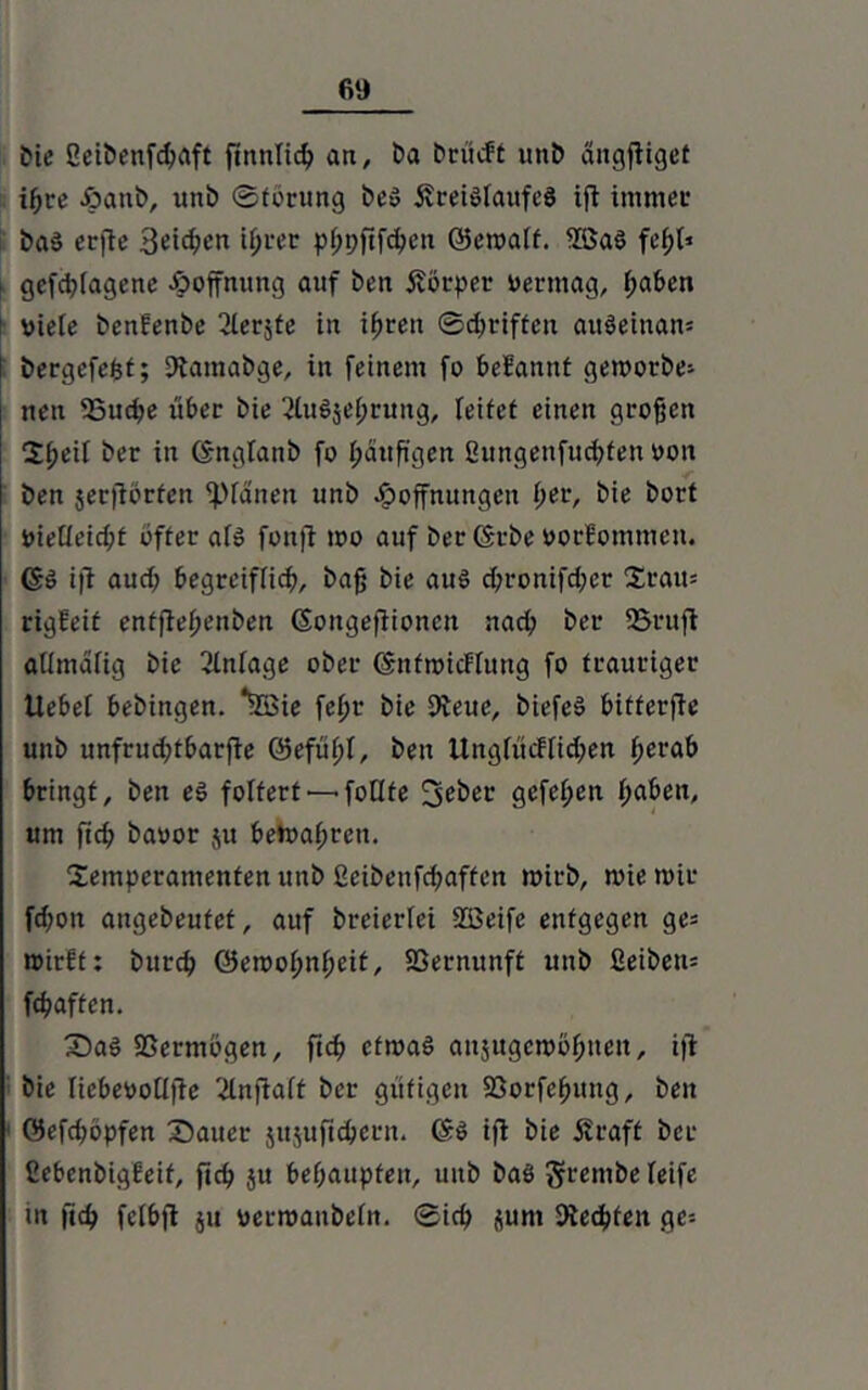 Die 2eibenfd>aft futnlid? an, t>a brücft unb ättgjligef ihre £ant>, unb ©tbrung be$ £reiölaufe8 ift immer ba$ crftc Setzen ißrer pfjpftfcben ©etoalf. 2öa8 fcf>t* i gefd?lagene Jpoffnimg auf ben Körper oerntag, l;aben viele benfenbe ^lerjte in ißren ©griffen auSeinan* bergefefet; Dtaraabge, in feinem fo belannt geroorbe» nen 2Sud;e über bie 2lu$sebruttg, leitet einen großen Tßeil ber in (Snglanb fo l;duß'gen ßungenfuebfen oon ben jerfiorfen ‘planen unb Hoffnungen f;er, bie bort yieüeid;f öfter afö fonfi ioo auf ber (Srbe »orlommen. ßä ift aud; begreiflich, baß bie au§ d;ronifd;er Trait= rigleit enffletjenben (Songeflionctt nad; ber 25rufi allmafig bie Einlage ober (SnfioicFlung fo trauriger llebet bebingen. *5Bie feßr bie 9ieuc, biefed bitterfle unb unfrud;tbarfie @efül;t, ben UnglucFIid;en f;erab bringt, ben eS foltert■—• follte gefel;en ßaben, um fid? baoor ju bemaßrett. Temperamenten unb ßeibenfd;affen roirb, toie mir fd;ott augebeufef, auf breierlei 2Beife entgegen ge= roirft: bureb öeioobnßeit, Sßernunft unb £eiben= fdiaftcn. Saö SSermbgen, fidf ctmab aujugembßnett, i|l bie liebeoollffe 2lnfiaft ber gütigen SSorfeßung, ben ©efeßopfen Sauer jujufitbern. (Sb ifl bie jtraft ber ßebenbigFeif, fieß ju beßaupfen, mtb bab §rembe leife in |lcb fetbfl ju yerroanbeln. ©icb pnt Rechten ge--
