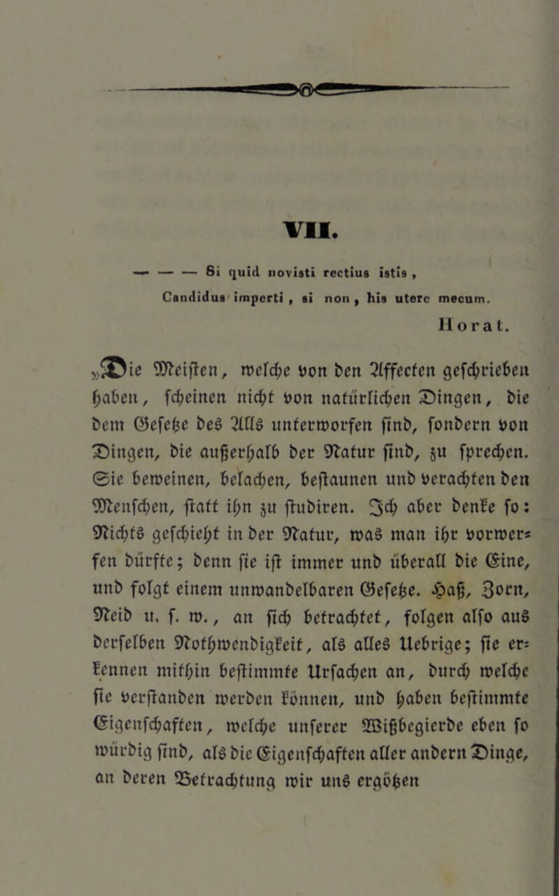 VII — — — Si quill novisti rectius istis , Candidus imperti , si non, his uterc mecum. llorat, »«©ie Reiften, n>cfd;e Don ben 2lffecfen gefc^ric6cu haben, fd;cincn nid;t Don natürlichen Singen, E>ie bem ©cfe/jc be3 2lllö unterworfen finb, fonbern Don Singen, bte außerhalb bet1 Statur ftnb, ju Sprechen, ©ic beweinen, befaßen, befiaunen unb Dcrad;ten ben SDtenfchen, fraff il;n jit ftubiren. 3d; aber benbe fo: 9tid;fö gefchiel;t in bei- Statur, tt>a§ man ihr Dorwer« fen bürffc; benn fie ift immer itnb überall bie (Sine, unb folgt einem unmanbelbareit ©efefce. £aß, 3ocn, 9teib u. f. w., an ftch befrachtet, folgen alfo au£ berfelben Stoflfwenbigbeif, als alles Uebrige; fie er= Sennen mithin beftimmfe Urfad;en an, bttrd; welche fte Derftanben werben Sonnen, itnb haben beftimmfe (Sigcnfchaffen, welche unferer üßifjbcgicrbc eben fo toürbig finb, als bie (Sigenfd;affeit aller anbent Singe, an bereu ^Befrachtung wir uns ergöfcen