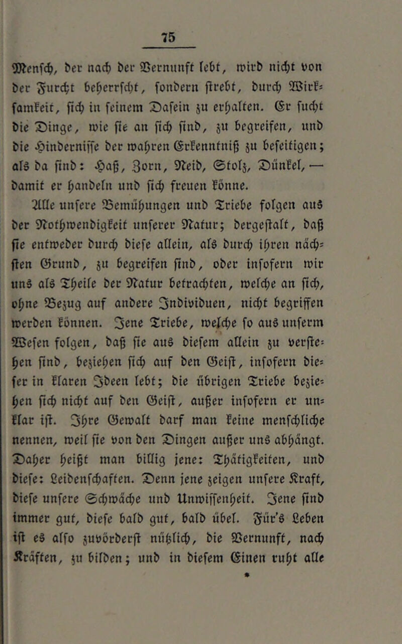 2Jienfcß, tot nach bet ©ernunft lebt, rt>irt> nid;t von ber $urcßt t>e^errfd>t, fonbern firebt, burd; 9Birf= famfeit, fieß in feinem Safein ju erhalten, ©r fud;t bie Swinge, toie fie ait fteß fiut>, 511 begreifen, unb bie £inbetniffe bei- magren ©rfennfntß ju befeifigeu; als ba finb: £aß, Born, SKeib, ©tolj, SDünBet,— bamit er ßanbelit unb fid; freuen foitne. 2Me unfere ©emußungen unb Triebe folgen aus ber SJlofßroeubigEeit unferec Statur; bergeftaft, baf} fie entmeber burd; biefe allein, af$ burd; ißren ndch= fien ©runb, ju begreifen ftnb, ober infofern tvir un$ al$ Steife ber Sftafur befrachten, n>cfd;e an ftd;, of;ne 25e$ug auf anbere jjnbivibuen, nid;t begriffen »erben Eönnen. 3ene Triebe, tveld;e fo au$ unferm SBefen folgen, baß fie au3 biefem allein $u vcrfic= ßen ftnb, bejießen fich auf ben ©cifi, infofern bic= fer in Elaren Stoen lebt; bie übrigen “Stiebe belie- ßen ftd; nid;t auf ben ©eijl, außer infofern er un= Elar iß. Sßre öetvaff barf man feine menfd;Iicbe nennen, »eit fte von ben Singen außer un3 abßängf. Saßer ßeißt man billig jene: Xßatigfeiten, unb biefe: ßeibenfd;affen. Senn jene jeigen unfere Äraff, biefe unfere ©d;roäd;e unb Unmiffeitßeif. jj<me ftnb immer gut, biefe bafb gut, balb ubef. gur'8 Geben iß e3 affo juvörberß mißlich, bie 93ernunft, nach Äräffen, 511 bifben; unb in biefem ©inen rußt alle