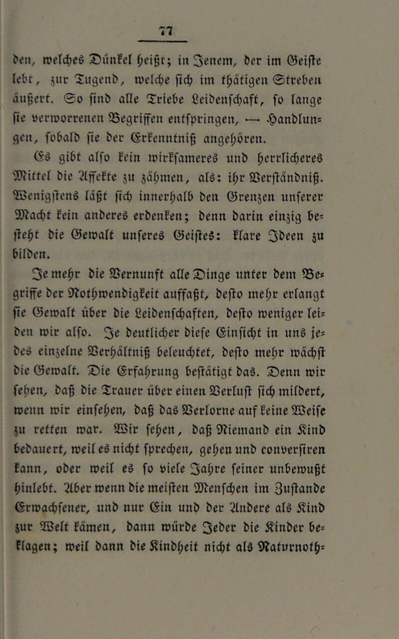 E’oii, roefcbeö £)ünfel l;eißr; in 3enem, Der im Seifte lebt, $ur Sugenb, welche ftd? im tßäfigen ©trebeu äußert. 0o fiitb alle Triebe 2eibenfd;aft, fo lange fie verworrenen Gegriffen entfpringen, *— #anbluns gen, fobalb fie Der (Stfennfniß angeboren. CS» gibt alfo Fein mirffamere» unb ßerrlidfereS Mittel Die 2lffeffe ju jaf;men, alö: U;r 23erftänbniß. SBenigftenS lagt ft cp innerhalb ben Srenjett itnferer SOtacbt fein anbereö erbenfen; bettn barin eittjig be- fiefyt bie Sewalt uttfereö SeifteS: ffare fjibeen 5« bilben. Semefjr bie SSernunft alle Singe unter bem 53e» griffe ber 9totf>wenbigfeit auffaßf, befto mef;r erlangt fie Semalt über bie ßeibenfd;aftcn, befto weniger leU ben mir alfo. beutlidjer biefe Sinfidjf in uns je= be» einzelne SSerfjältniß beleud;tef, befto tnel;r mach fl bie öemaff. X)ie (Stfaffrung beftäfigt baS. Senn mir feben, baß bie Trauer über einen 23erluft fid; mifbert, meittt mir einfel;en, baß baö Verlorne auf feine 5Seife ju retten mar. 23ir feßen, baß 9tiemanb ein jvinb bebauert, weifeSnidü fpred;ett, geßenunb conperftren fann, ober meil eö fo viele 3nl;re feiner unbewußt binlebf. 2lber wenn bie meiften 2Jtenfcßen im Suftanbe (Srmacbfeuer, unb nur (Sin unb ber 2lnbere als! jvinb jur 2ße(t fdmen, bann mürbe bie £inber be= flagen; meil bann bie £inbf;eit nießt al3 9?aturnotß=