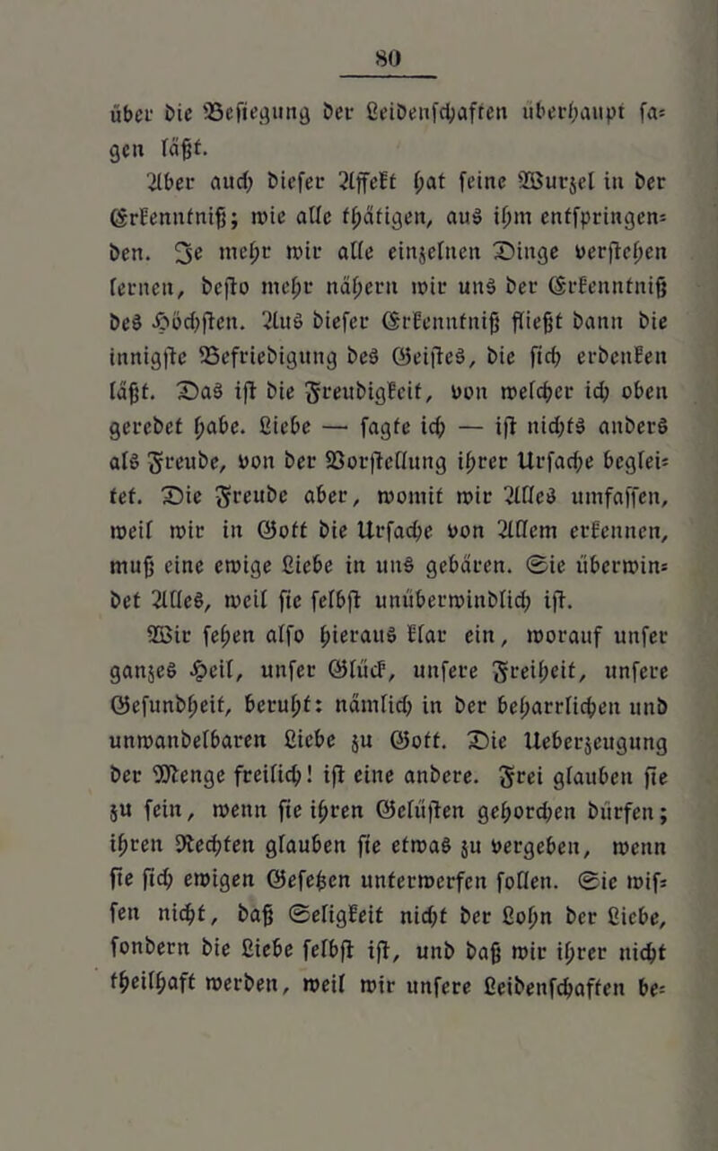 so übci' Die SSefiegung Der ßeiDenfctyaffen überhaupt fa* ge» faßt. 2lber aud) Diefer 2lffeEt (;at feine SBurjel in Der ©rFemtfniß; wie ade fßäfigen, au$ ißm entfpringen: Den. 3« nteßt nur alte einzelnen Dinge verfielen fernen, Dcfio meßr nähern wir utts> Der (grfenntniß Des £öd)flett. 2luS Diefer ©rfennfniß fließt Dann Die innigftc 93efrieDigung Des? ©eijteS, Die ftd; erDettEen faßt. Da§ ifir Die greubigfeit, oott weicher id; oben gerebet f>abe. ßiebe — fagfe id; — ift nid;t$ anDerS afö greube, »ott Der 23orfteffung ifjrer Urfad;e begfen fef. Die greuDc aber, womit wir 21 ffeö umfaffen, weif wir in ©oft Die Urfacße oon 2lffcm ernennen, muß eine ewige ßiebe in un§ gebaren, ©ie überwin* Det 2UfeS, weif fie fefbfi unüberwinDfidj ift. 2öir feßen affo f;ierauö Efar ein, worauf unfer gattjeö Jpcif, unfer ©ftief, unfere greißeit, unfere ©efunbßeif, beruht: namfid) in Der beharrlichen unD unwanDefbaren ßiebe ju ©off. Die Ueberjeugung Der 'Diftenge freificb! i|f eine anDere. grei glauben fie $u fein, wenn fie ifjren ©cfiiflen geßordwn Dürfen; ifjten Dtecßfen gfauben fte etwas ju »ergeben, wenn fte fid; ewigen ©efeßen unterwerfen foflen. <Bic wifs fett nicht, Daß ©efigFeit nießt Der ßoßn Der ßiebe, fonDern Die ßiebe fefbfi ift, unD Daß wir ißrer nicht fßeifbaft werben, weif wir unfere ßeibenfehaffen be=