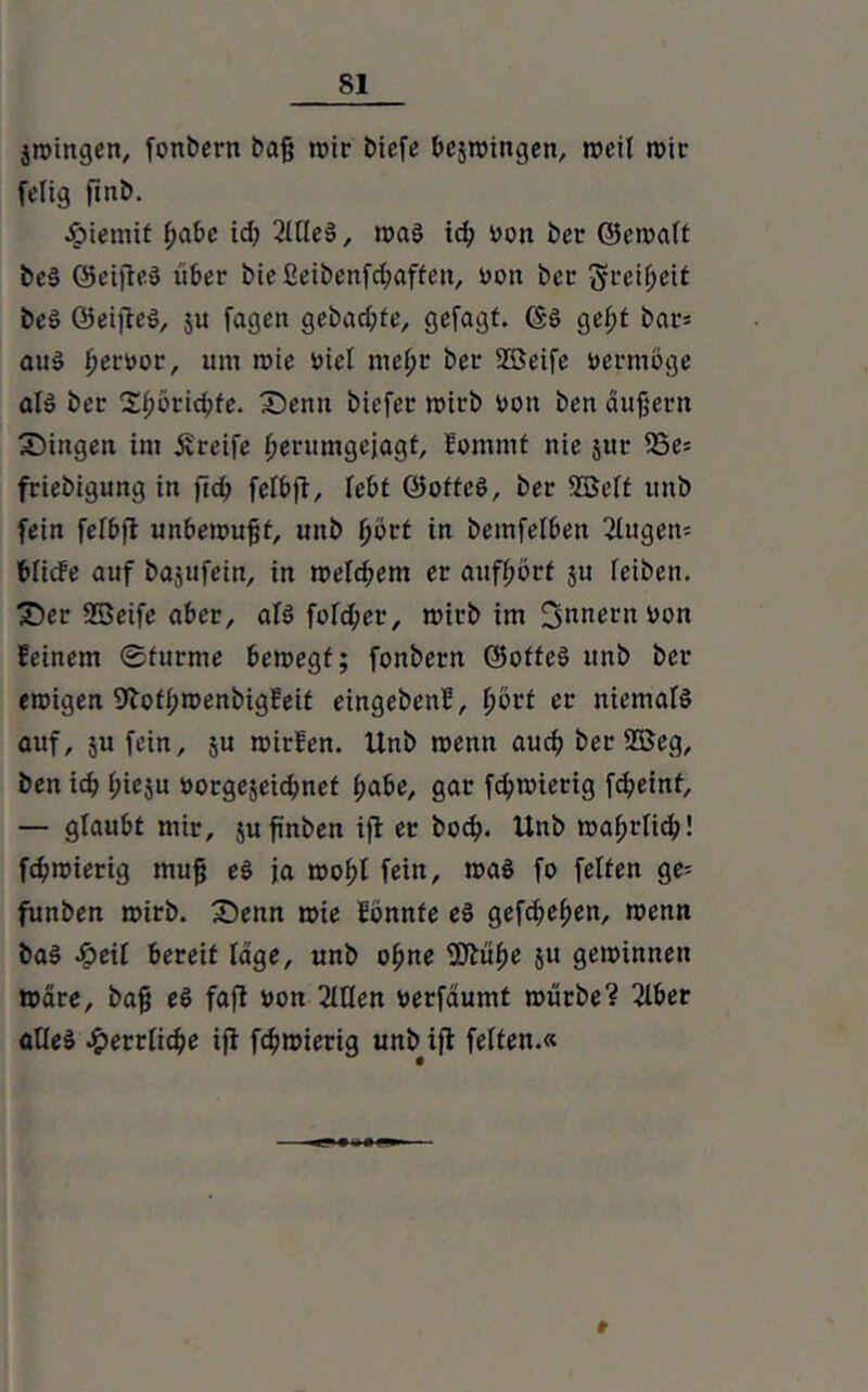 jwingen, fonbern baß wir biefe bezwingen, weit wir fclig finb. •öiemit f;abc id) 2llteS, was id; von ber ©ernatt bc$ Ocifled über bießeibenfd;affen, von bcc ^cei^ett beö ©eijteS, ju fagett gebadete, gefagt. ©S get;t bar* aus bervor, um wie viel mehr ber 2ßeife vermöge als ber 2i;örid;fe. Senn biefee wirb von ben äußern Singen int greife berumgejagt, fommt nie jur 53e= friebigung in fteß fetbft, lebt ©ottcö, ber SBctt uni) fein fetbft unbewußt, unb bvrt in bemfetben ßtugen* btiefe auf bajufein, in welkem er attfbörf $u feibeit. Ser SSeife aber, ats fotd)er, wirb im Innern von feinem Sturme bewegt; fonbern ©ofteS unb ber ewigen 9iofbroenbigfeit eingebenf, b^’t er niemals auf, 5U fein, ju wirfen. Unb wenn auch ber 2Beg, ben idj bieju vorgejeidmet habe, gar febwterig fd;eint, — glaubt mir, jufinben ijt er bod?. Unb wabrfief)! fd)wierig muß eS ja wobt fein, was fo fetten ge= funben wirb. Senn wie fönnfe eö gefd;eben, wenn baS £eit bereit läge, unb ohne 9Jtübe ju gewinnen Wäre, baß e6 faft von 2Uten verfäumt würbe? ßlber altes £errtid>e ifi febwierig unb ift fetten.«
