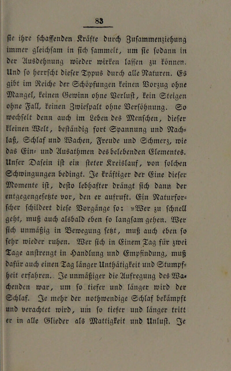 fie if;re fdfaffenben Äraffc burdf Sufamtnenjiehung immer gfeid;fam in fidf fammeff, um fie fobann in t>er 2fu§bejfnung roieber mitfen Taffen ju fönnen. Unb fo fftrrfchf biefer Sppuä burd; alle Naturen. ©s> gibt im Reiche ber Schöpfungen feinen SSorjug offne 2)iattgef, feinen ©eminn o^ne 93erfuff, fein ©feigen ofjne gaff, feinen Smiefpaff offne 23erföffnung. ©o mechfeft benn auch im geben be» 9Jlenfd;en, biefer ffeinen ©eff, befidttbig forf ©pannitng unb Sftadf* faß, ©dffaf unb ©ad;en, greube unb ©cffmerj, mie baö ©im unb 2fu3afhmen beöbcfebenben ©femenfeö. Unfer X)afein ifl ein frefer ÄreiSfauf, ton fofd;>en ©chmingungen hebingf. 3t frdfftger bet ©ine biefer Momente iflr beflo fe&f)affer brdngf ftch bann ber entgegengefeßfe vor, ben er aufruff. ©in Sbafurfor* fcher fd;i(betf biefe Sßorgdnge fo: »©er 51t fchnetf geht muß auch aföbafb eben fo fattgfam gefftn. ©er (ich unmäßig in 23emegung feßf, muß aud; eben fo fel;r mieber ruhen, ©er ftch in ©inem Sag für jmei Sage anftrengf in £anbfuttg unb ©mpß'nbung, muß bafür aud; einen Sag langer Unffjäfigfeif unb ©fumpf= heif erfaffrcn. 3t unmäßiger bie Aufregung be3©a* chenbcn mar, um fo fiefer unb fanget mirb ber ©chraf. 3t mehr ber nofhroenbige ©chfaf befdmpff unb oeracßfef mirb, um fo fiefer unb fänger friff er in affe ©lieber af§ Waffigfeif unb Unluff. 3t