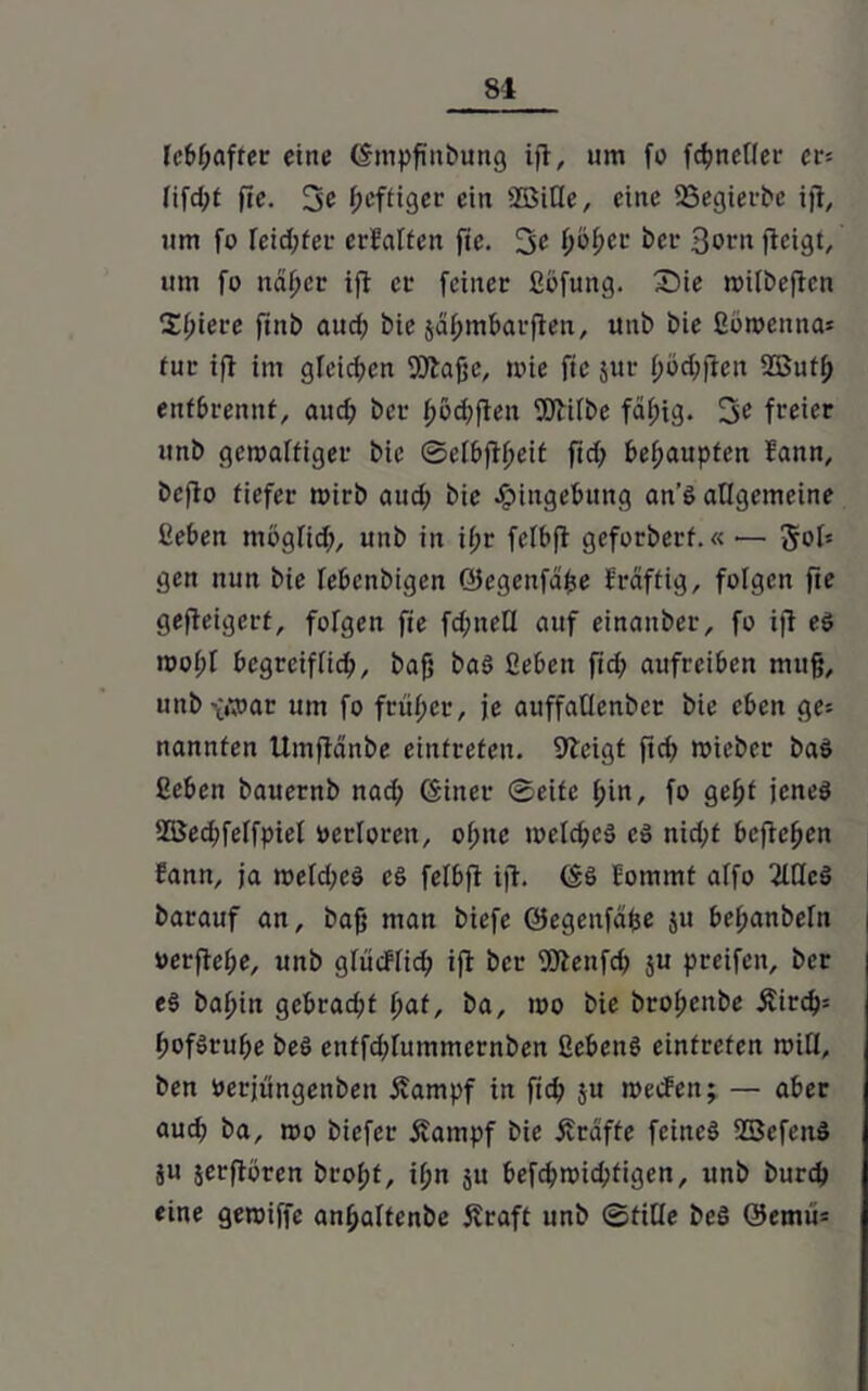 lebhafter eine (fmpß'itbung ifl, um fo fc^ncHec cv- lifd;t fte. 3c heftiger ein SDBitle, eine SSegierbe ifl„ um fo leid;fer erfalten fte. 3c fjo&cr bei- 3orn flcigt, um fo ndfjcr ifl ec feiner ßbfung. £)ie roitbeflcn Spiere fiitb aud) bie jdpmbarften, uttb bie ßoroenna* tur ifl im gleiten 9)laßc, toie fte jut f)ö$flen 2Butf> entbrennt, aud; ber fjödjften fOhfbe fäl;ig. 3c freier itnb gewaltiger bie ©efbflfjeit ftd; behaupten Eann, beflo tiefer mirb aud; bie Eingebung an’6 allgemeine ßeben möglich, unb in ifjr felbfl geforberf.« — 5of* gen nun bie febcnbigen öegenfdjje Eräffig, folgen fte gefteigcrf, folgen fie fd;neU auf einattber, fo ifl eP rool;l begreiflich, baß bas ßeben fid; aufreiben muß, unb vtoar um fo früher, je auffaüenber bie eben ge= nannten Umfldnbe einfreten. 9leigt ftd) toieber baS ßeben bauernb nad; (Siner Seite (;in, fo gef)t jenes SSedffelfpiel oerloren, of;ne welches cS nid;t befielen Eann, ja weld;cS cS felbfl ifl. (SS Eommt affo 2lQeS barauf an, baß man biefe ©egenfdfce $u bel;anbeln verfiele, unb glitcHich ifl ber fölettfch $u preifeit, ber es bapin gebracht pat, ba, too bie brof;enbe Äird>= hofSruhe beö enffd;lummernben ßebenS eintreten will, ben öerjüngenben £ampf in ffju wecEett; — aber aud; ba, wo biefer Äampf bie Grafte feines SBcfenS ju jerftoren bropt, iljn ju befc^n?id?tigen, unb burch eine gewiffe anljaftenbe Äraft unb Stille beS @emu=