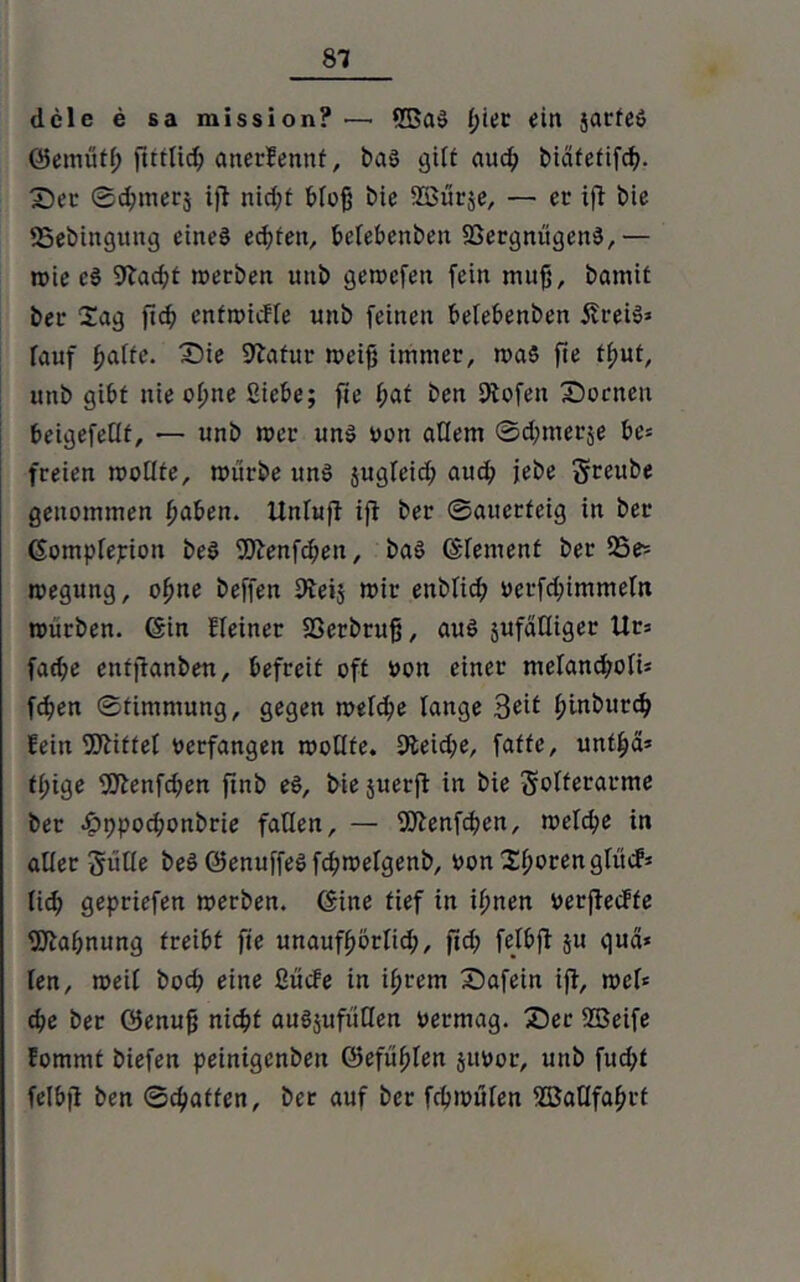 dele e sa mission? — 5BaS l)iet ein jacte» ©ernütf; fitttidj anerkennt, bas gilt auch biäfefifd^. Ser Schmers ijt nid;f bfofj t>ie asSiirje, — ec ift t>ic SSebingitng eines echten, befebenben Vergnügens,— mie cS 9lacht merben uttb gemcfett fein muß, batnit bec Sag ftc^> enfmtcfle unb feinen befebenben fft-eiS« rauf ^affe. Sie Sftafur meifj immer, ma5 fie t^ut, unb gibt nie ofjne Siebe; fie i;af ben dtofen Socnen beigefedf, — unb mer uns oott adern Sdjmerje be« freien modfe, mürbe uns $ugleid; auch jebe greube genommen fjaben. Unfufi ift ber Sauerteig in ber (Sompfepion beS fSftenfcheit, baS (Element ber 25e^ megung, ofme beffen Steij mir enbfid; oerfd;immefn mürben. (Sin Heiner Verbrufj, aus jufäfliger Ur« fache entjtanben, befreit oft oon einer mefancfmfi« fchen Stimmung, gegen mefche lange Seit f;inburd> fein Vtiffet oerfangen modfe. 9teid;e, faffe, unt^ä* ff;ige fülenfdjen ftnb eS, bie juerfl in bie gofferarme ber .Jpppod;onbrie faden, — fötenfchen, mefche in ader güde beSQfenuffeSfchmefgenb, oon Xf>oren gfit»#* fidj gepriefen merben. (Sine tief in ihnen oerflecffe Mahnung treibt fte unaufhörfid;, ftd; fefbft 51t qua« fen, meif bod; eine Sücfe in ihrem Safein ifi, mef« che ber ©enufj nicht auSjufüden oermag. Ser ffieife fommt biefen peintgenben ©efüf)Ien juoor, uttb fttd>f felbfi ben Schaffen, ber auf ber fcbmüfen SBadfahcf