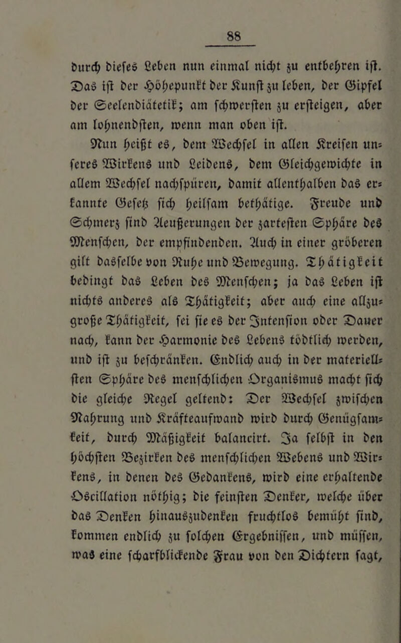 Durch biefes ßebcn nun einmal nid;t ju entbehren ift. 2)aS ift ber .gtöbepunEt bei- Äunft ju leben, ber ©ipfel bei* ©eelenbiäfetif; am fchroerfien $u erfteigen, aber am loljnenbften, menn man oben ift. 9Tun l;cifjt es, bem Sßechfel in allen Greifen un= fcreS SBirfenS unb ßcibcnS, bem @feid;gemicl;te in adern 2ßed;fel nadtfpüreu, bamit allenthalben baS er» Bannte ©efefj fid; l;eilfam betl;dfige. greube unb ©d;merj finb 2leufjetungen ber jarfeften ©pl;äre beS Sötenfchen, ber empfinbenbeu. 2lud; in einer gröberen gilt baSfelbe »on dtuhc unb SSeroegung. X^ätigBeit bebingt baS ßebett bcS fötenfehen; ja baS ßeben ift nichts anbercS als 2:^ätigBeif; aber and; eine adju* grofje XfjätigBcit, fei fiees ber 3utenfiott ober Z)auer nach, fann ber Jparmonic bcS ßebenS töbtlid; merben, unb ift 511 befdjränfen. (Sitblid; and; in ber materiell* ften Sphäre bcS ntenfd)lid;cn Organismus macht ftch bie gleid;e Dtegel geltenb: £>cr 23ed;fef 5toifd;cn 9taf;rung unb Ärdffeaufmanb roirb burch ©enügfam* feit, burd; fötäfjigfeif balancirf. 3<* felbjt in ben l;öd;ften SSejirfen beS menfchlid;en SBcbcnS unb 5Bir» fenS, in betten beS ©ebanfenS, toirb eine erftalfenbe ÖScidafiott nöthig; bie feinften Genfer, toelche über bas Senfen l;inauSättbenfett frud;floS bemüht fhtb, Eomnten cnblich ju folchen (Srgebniffett, unb müffen, maS eine fcharfblicfenbe grau oott ben Sichtern fagt.