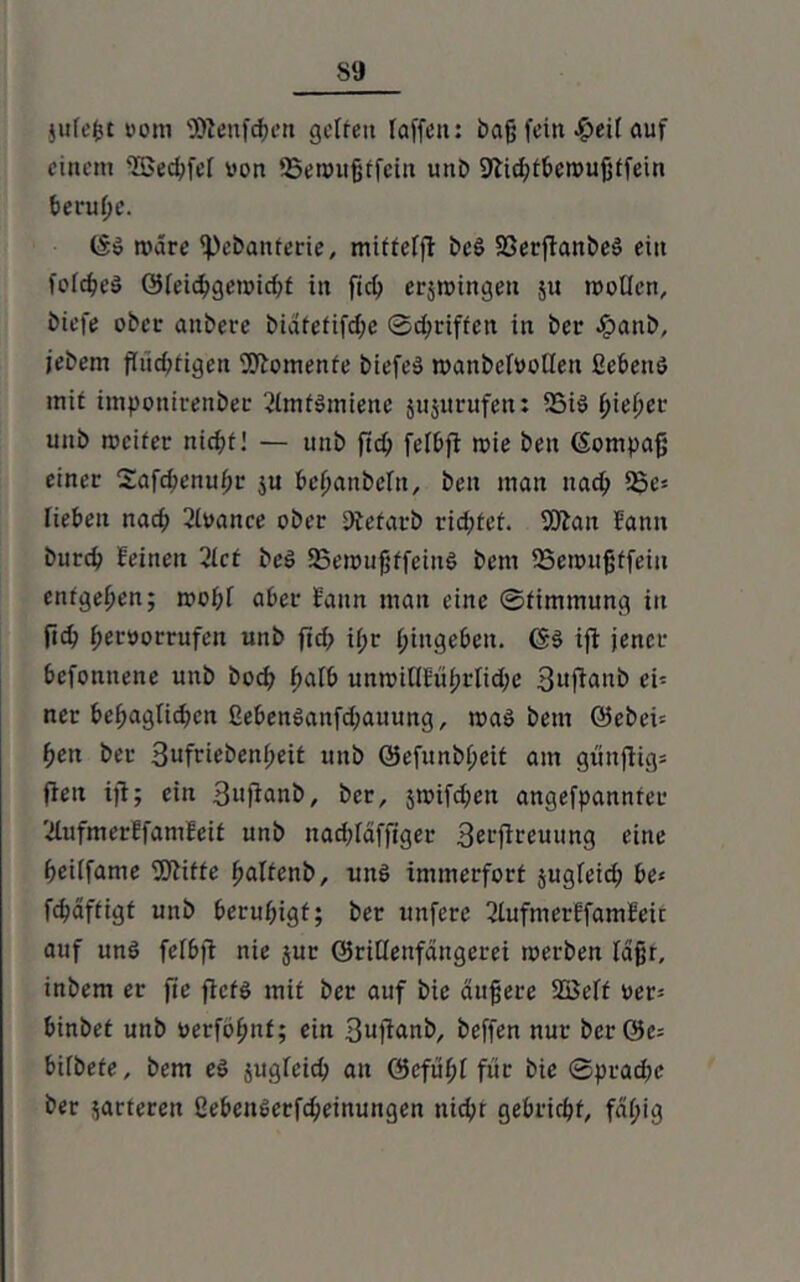 jufefct vom SJlenfchcn gelten raffen: baß fein £>ei( auf einem 'Tßed^fef von SSennißffein unb SJlidjtbcroußtfein beruße. (Sä märe ißebanterie, mitfefft beä Sßerftanbeä ein fcfc^ed ©feicbgeroicht in ftch erjrcingen 511 tvoOcn, btefe ober aitberc biätefifd;e ®d;rtftcit in ber .ijpanb, jebem fliid?figen Momente biefeä manbcfvoOen ßebeuä mit imponirenber ßimfämiene jujttrufen: 35iä hießet- unb tociter nid;t! — itnb ftdj felbft roie beit (Sompaß einer Safcßenußr $u beßanbefn, ben man nach 2pe* lieben nach ßlvance ober Diefarb rießtet. OJian bann bureb feinen 2lct beä 25en>ußffeinä bettt SSemußffein entgegen; mof;f aber fann man eine ©fimtnung in fich Hervorrufen unb fid; ißr Hingeben. (Sä ift jener befonnene unb bod; ßaib unttnflfüßrltd;e 3ufianb ei- ner bef;aglid>cn ßeben6anfd;auung, maä bent Q5ebei= Heit ber 3ufrtebenßeit unb QJefunbßeit am gtinflig» fiett ijt; ein 3ujianb, ber, jmifd^en angefpannter '■dufmerffamfeit unb nacßläfftger 3erfireuung eine heiifame ffÄifte ßaltenb, unä immerfort jugfeid; be* fcßäftigt unb beruhigt; ber uitfere 2iufmerffamfeit auf und felbjt nie jur Grillenfängern toerben laßr, inbem er ftc fiefä mit ber auf bie äußere SBeft ver^ binbet unb verfößnt; ein 3ufianb, beffen nur bcrGe= bifbete, bem eä jugfeid; an Gefußi für bie ©prad;c ber marteren ßebcitäerfcßeinungen nicht gebricht, fäf;ig