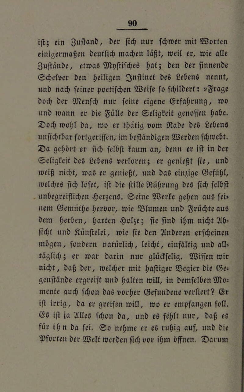 ifl; ei« 3uflant>, ber fid; nur fd;mer mit ©orten einigermaßen beuffid; madjen läßt, weil er, mie aüe 3uffänbe, efmaö ©pffifdmö ßat; ben ber finnenbe ©cßrfoer ben ßeiltgen beö ßebenö nennt, unb nad) feiner poctifcßen 2öcife fo fcf>ifberf: »$-rage bod> bcr ©enfd; nur feine eigene Grfaßrung, mo unb mann er bie güfle ber ©eltgfeif genoffen ßabe. £>od; moßl ba, mo er fßätig vom Stabe beö ßebenö uttfid;tf>ar fortgeriffcn, im beftänbigen ©erben fd;mebt. Z)a geßört er fid; fcfbft Eauni an, benit er ift in ber ©efigfeit beS ficbenö oerforen; er genießt fic, unb meiß nid;f, ma6 er genießt, unb ba$ einzige ©cfüßl, mefd;eö fid? föfef, iff bie ftifle JRüßrung beö fid; fcfbft unbegreiflid;cn ^erjenö. ©eine ©er!e geßen aus fei* uem öcmüfße ßeroor, mie 23fumen unb §rü<ßte aus bcm ßerben, garten ^oTje; fie finb ißm nid;t ßib= ftd;t unb Äünffefci, mie fie ben 2litberen erfcßeincn mögen, fonbern nafiirlid;, feicßf, einfältig unb aQ= tägfid;; er mar batin nur glucffelig. ©iffen mir nicßf, baß bcr, mefd;cr mit ßaffiger SSegier bie ©e* genftänbe ergreift unb fjaften mifl, in bemfefbcn 9Jio* mente aud; fcßon baö oorßet ©efnnbcne »erfierf? Gr ift irrig, ba er greifen mifl, mo er empfangen fofl. GS ijl ia 2Iflcö fd;on ba, unb cS fcßff nur, baß eö für ißn ba fei. ©o neßme er ct> rußig auf, unb bie Pforten ber ©cif merben ficßtmr ißm öffnen. £)arum
