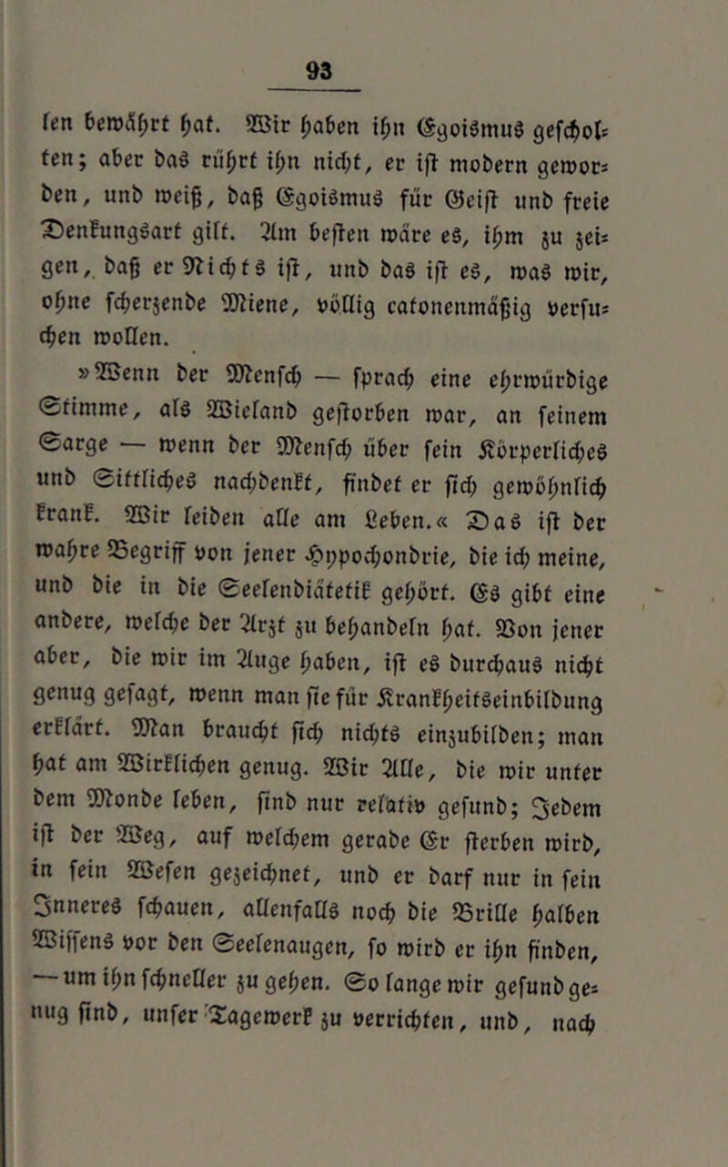 Iftt bem%t hat. 9Bir haben if;n (SgoiStnuS gefc^>ot= ten; aber baS rittet ißn nicht, er ift mobern gemor= ben, unb meifj, ba{$ SgoiSmuS für Seift unb freie £5enEungSart gift. 2lm befielt märe es, ihm ju jeU gen,, baß er 9tid;ts ifl, unb bas ift es, maS mir, o^ne fd;er$enbe SOtiene, vöCtig cafonenmäfjig yerfu* chen moflen. »SBenn ber SOtenfch — fprad? eine ehnoürbige ©fimme, afs Sßiefanb geworben mar, an feinem ©arge — menn ber 9Jtenfd> über fein j?örperfid;e§ unb Sittliches nad;benEf, finbef er fid; gemöhnfich EranE. Sßir reibe« affe am ßeben.« 2)aS ifl ber rcaf)re SSegrijf yon jener £ppod;onbrie, bie id; meine, unb bie in bie ©eefenbiafefiE gehört, ($3 gibt eine anbere, mefd;e ber 2lrjf jit behanbefn hat. 93on jener aber, bie mir im 2htge haben, ifl eS burchauS nicht genug gefagt, menn man ftefür jfranEheitSeinbifbung erEidrt. ffttan braucht ftd; nichts einjubifben; man hat am SBirEfichen genug. 20ir 2Ufe, bie mir unter bem SJtonbe feben, ftnb nur refatiy gefunb; Gebern ijt ber 2öeg, auf meinem gerabe Sr fterben mirb, in fein Sßefen gejeichnef, unb er barf nur in fein inneres fchauen, allenfalls noch bie Griffe hafben SSifienS yor ben ©eefenaugen, fo mirb er ihn fi'nben, um ihn fdmcOer $u gehen. ©o fange mir gefunb ge= nug ftnb, unfer SagemerE ju yerrichfen, unb, nach