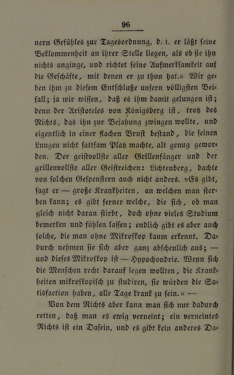 ncrn ©cftiltleö jur XageSorbnttng, b. i. er läßt feine SSeHommenßeif an if;rer Stelle liegen, als ob fte il;tt nid;fö angingc, unb richtet feine 2lufmerEfamfeit auf bie ©efd;afte, mit benett er jtt fßun l;af.« 2öir ge* ben i(;tn jtt biefem ©itffcßfuße unfern vblligften 2Sei* fall; ja mir miffen, baß es if;m battiif gelungen iji; benn ber 2lriftotele§ von 5vönigöberg ijt, froß bcS 9lid;tö, ba§ if;n jur SScjatmng jtvingen wollte, unb eigcnf(id) in einer fladien 23rttfl bcflanb, bie feinen Bungen nid;f fafffam ^)faß mad;te, aft genug getvor* ben. X)er gciftvollfie aller ©riflcnfänger unb ber gritlenVollfic aller ©eiflreidjen: ßid;fenberg, badete von folcßen ©efpenftern aud; nid;t anbcrS. gibt, fagt er — große £ranfl;eifcn, an tvcld;en man ficr* beitfamt; cS gibt ferner mcld;e, bie fid>, ob man gleid; nid)t barait flirbt, bod? offne vieles Sfubium bemerken unb füllen raffen; ettblid; gibt eö aber audj foldje, bie man oI;nc 9ttifroffop faum erfettnt. £)a* burd; nehmen fie fid; aber ganj abfd;eulid> aus; — unb bicfcS SÖliErofEop i|t — ^>i;pod;ottbrie. SSSenn fid? bie 9Q}enfd?en rcd?f barauf legen mollfeit, bie Äranl* ßeifen mifrofEopifd? 51t fiubiren, fie mürben bie Sa* tisfaefion fyaben, alle Sage ErattE ju fein.« — 5Gon bem 91id?tS aber Eantt man ftdj nur baburdj retten, baß man es ewig verneint; ein verneintes Wichts tfi ein Sfafein, unb es gibt Hein anbcreS 2)a*