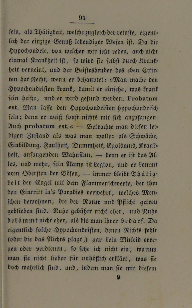 fein, als S^dfigfett, welche $ugleid;ber reinfle, eigent- lich her einige ©enufj lebenbiger Söefen ifl. £»a bie .foppodtonbrie, von welcher wir jefct reben, and; nid;t einmal i?ranH;eif ifl, fo wirb fie felbji burch 5?ranE= heit verneint, unb ber ©eifieSbruber bcö eben Gifir= fen hatftechf, wenn er behauptet: »Wan mache ben •£>t;pochonbrijlen EranE, bamif er einfehe, was EranE fein (KifW, unb er wirb gefunb werben. Probatum est. Wan laffe ben .£>t;pocbonbrijlen hhpochoitbrifd; fein; beim er weifj fonft nichts mit fid? anjufangen. ?lud> probatum est.« — 25etrad;te man bicfen Iei= bigen 3wfEanb als was man wolle: als ©d;wdd;e, Ginbilbuttg, gaulheif, Dummheit, GgoiSmitS, 5?ranE= hcit, anfangenben 2Bal;nfinn, — benn er ifl baS 211= lc§, unb mehr, fein 9bame ifißegion, unb er Eommf vom öberften ber 55bfen, — immer bleibt 2haftg= Eeit ber Gngel mit bem glammenfdfwerte, ber ihm ben Ginfrift iit’S <)>arabieS verwehrt, wcld;eS Wem fd?eu bewohnen, bie ber Sfrafitr unb tpflidtt getreu geblieben fiitb. Dlufte gebiihrt nid;f eher, unb 9iuf;e befommt nicht el;er, als bis man ihrer bcbarf. £)a eigentlich folche -öppochonbriflen, beiten 97id;tS fehlt (ober bie baS 9?ichfö plagt,) gar fein Wiflcib errc= gen ober verbienett, fo fef;e ich nid;f ein, warum man fie ttid;f lieber für unhöflich crFldrt, was fie hoch wahrlich fitib, unb, inbem man fie mit biefetn 9