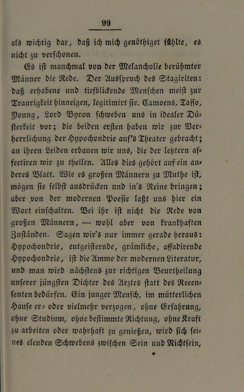 a(d rvid^cig bat*, bajj icb mich genÖt()iget füllte, es nicht 51t vertonen. (SS iffc manchmal von ber 9JMand;olie berühmter Männer bie EKebe. Z)er ßtuSfprud; beS ©fagiriten: bajj erhabene unb tiefblitfenbe Söienfchen meift jur Sraurigfeit hinneigen, legifimirf fte. (SamoenS, Saffo, §)oung, ßorb 23pron febtveben uns in ibealer £)u* fterfeit vor; bie beiben erjteu haben rvir juu SSer* berriiebung ber £ppocbonbrie aitf’S Sweater gebrad;f; an ihren ßeiben erbauen mir uns, bie ber feiern af* feefiren mir ju tfjeifen. ßlQeö bie$ gehört auf ein an* bereS SMatt. 23ie e$ großen Scannern ju SD^utfje i|l, mögen fie felhjt auöbrücfen unb in’S 9teine bringen; aber „von ber mobernen ipoefte Taff uns fncc e‘n 23ort einfdjaffen. 25ei ihr ijl nicht bie 9lebe von großen Bannern, — mohl aber von franH;affen 3uftänben. ©agen tvir’s nur immer gerabe herauf: £i;pod;onbrie, enfgeifternbe, grdmficbe, affabirenbe £ppocbonbrie, ijf bie ßlmme ber mobernen ßiteraftir, unb man mirb nacbfrenS jur rid;tigen SSeurtheifung unferer jüngften X)id;fer be$ ßlrjtcS ftaft beS 9tecen* fenfen bebürfen. (Sin junger ßftenfcb, im mütferlid;en £aufe er* ober vielmehr verjogen, ohne (Erfahrung, ohne ©tubium, ohne befiimmte Stiftung, ohneÄraft ju arbeiten ober ivahrhaft 511 genießen, ivirb ficb fei* ne$ elenben ©cbroebeitö ;tvifcben ©ein unb SKicbffein,