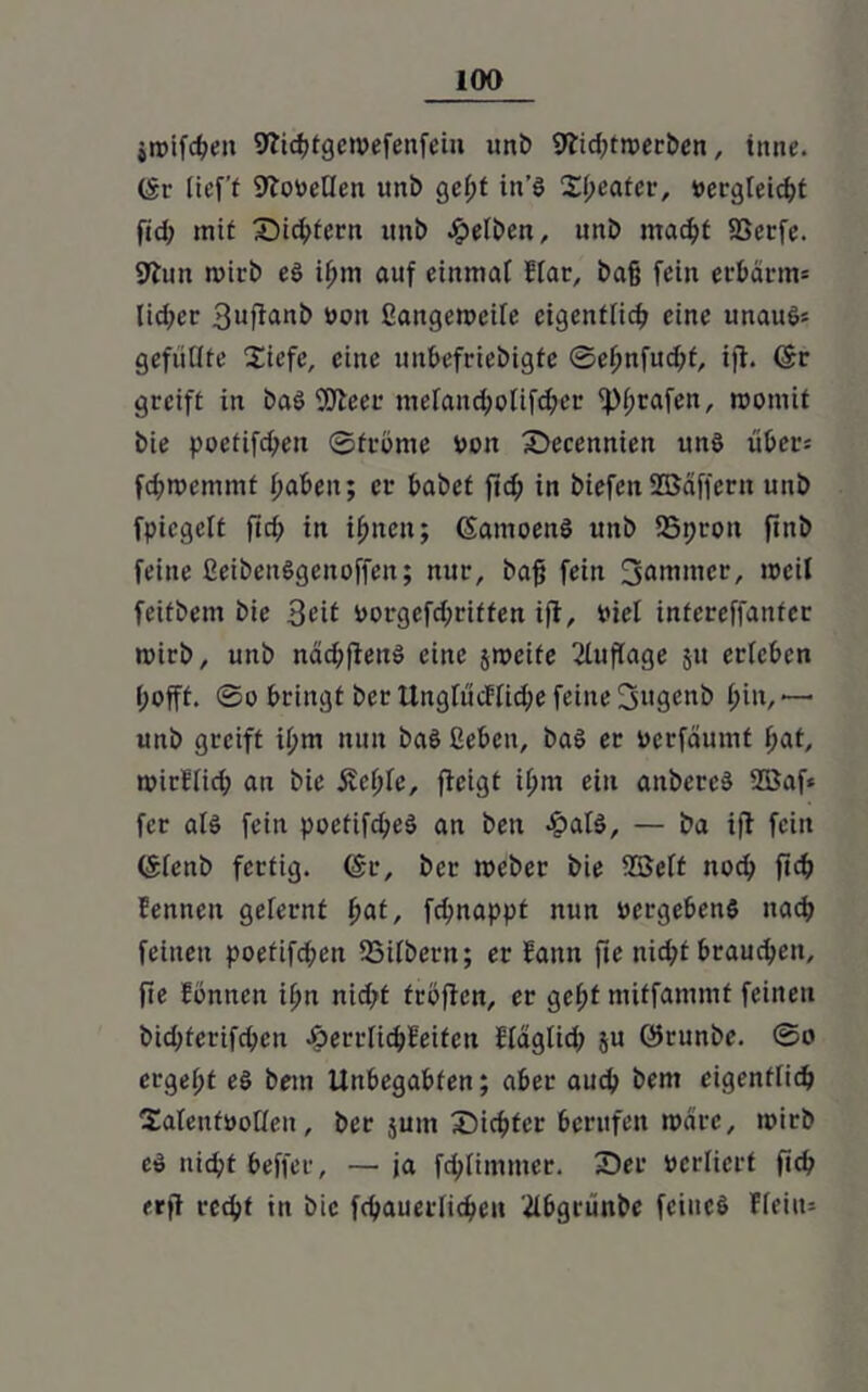 jroifcbeit Wicbtgewefenfeiu nnb 9tid;troerbcn, inne. (Sr lieft STofetlen unb gcl;t in’! Xljeatev, vergleicht fid; mit Sichtern unb gelben, unb macht Sßetfe. 9iun mirb el if)m auf einmal Har, baß fein erbarm* lidjcr 3ufianb von ßangemeile eigentlich eine unau!* gefüllte Süefe, eine unbefriebigte ©ebnfud;t, ift. ©r greift in baö 3!Jleer mefand;oüfd;er grafen, roomit bie poctifd;en ©frönte von Secenniett un! über* fd;roemmt haben; er babet ftd; in biefett 255affern unb fpicgclf fid; in ihnen; ©amoenl unb 95i;roit ftnb feine ßeibenlgcnoffen; nur, baß fein fjnnuncr, weil feitbem bie 3eit vorgefd;riffen ifl, fiel intereffanfer roirb, unb näd;fieit! eine jmeite Auflage 51t ericbcn hofft. ©o bringt ber llngfüdffid;e feine fjjngmtb l;in, -— unb greift il;m nun ba! ßeben, bal er verfäumf l;at, nnrflid; an bie 5vef;fe, ficigt ihm ein anberc! 28af* fer all fein poetifd;e! an beit -fpal!, — ba i|1 fein ©lenb fertig, ©r, ber roeber bie 2Belt noch ftcb femten gelernt fiat, fdjnappt nun vergeben! nach feinen poefifd;en 23ilbent; er bann fte nid;t brauchen, jie fönnen iljn nicht tröffen, er gefjt mitfammt feinen bid;ferifd;en £errlicbleifen Hdglid; ju ©runbe. ©o ergebt el bem Unbegabten; aber auch bem eigentlich Saleutvoflen, ber jum Siebter berufen wäre, ivirb e! niebt beffer, — ja fd;limmer. Ser verliert ftcb erfl recht in bie fcbauerlicbeit ilbgrünbe feine! Hein*