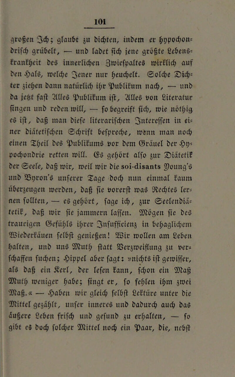 großen 3#; glaubt $u bicßfen, tnbem er ßt;pod;on= brifdt grübelt, — unb labet ftcß jene grüßte gebend EranEßeit bed innerlichen 3tt>iefpaIfeS mirElid; auf ben opald, metcße 3ener nur ßeud;elt. ©oldte £)tdj= ter jicßcn bann natürlich ij)r 'PubliEum nacß, — unb ba jefet fafl 2ll(ed 'publiEum iji, 2UIeS Pott giterafur fingen unb reben tt>ifl, — fo begreift ftd;, roie noff;ig cd ijt, baß man biefe literarifcßen Jjntereffen in ei= ncr biäfettfcßen ©cßrift befprecße, trenn man noch einen Sßeif bed ipubli&tmd ror bem ©rciuel bcr Sp\y. pochoubrie retten mitl. <Sd gehört affo $ur SDidfefiE ber ©eefe, baß mir, meil mir bie soi-disants J)oung’d unb 55t;ron’d unferer Sage hoch nun einmal Eaum überseugett merben, baß fte oorerjf mad Utecßfed ler= nen follfeu,— ed gehört, fage ich, Sur ©eelenbia* tefiE, baß mir fie jammern faffeit. Siftögen fte bed traurigen ©efüßtd ihrer 3»f»fß’cienj in behaglidfcnt 2SieberEauen felbfi genießen! 2ßir mollen am geben haften, unb und 9ftuth fiatt SSerjmeiflttng 51t rer* fchaffen fueßen; Nippel aberfagt: »nid;td ift gemiffer, ald baß ein £crl, ber lefcn Eann, fd;ott ein 9)baß 'JJiufh meniger fyabe; fingt er, fo fehlen ihm jmei 'Kaß.« — Jöabeit mir gleich felbfi geEfüre unter bie ÜOiiftel gezahlt, uitfer innered unb babureß auch bad äußere geben frifcß unb gefunb $u erhalten, — fo gibt cd boeß fold;er SOiittel noeß ein 'Paar, bie, nebft