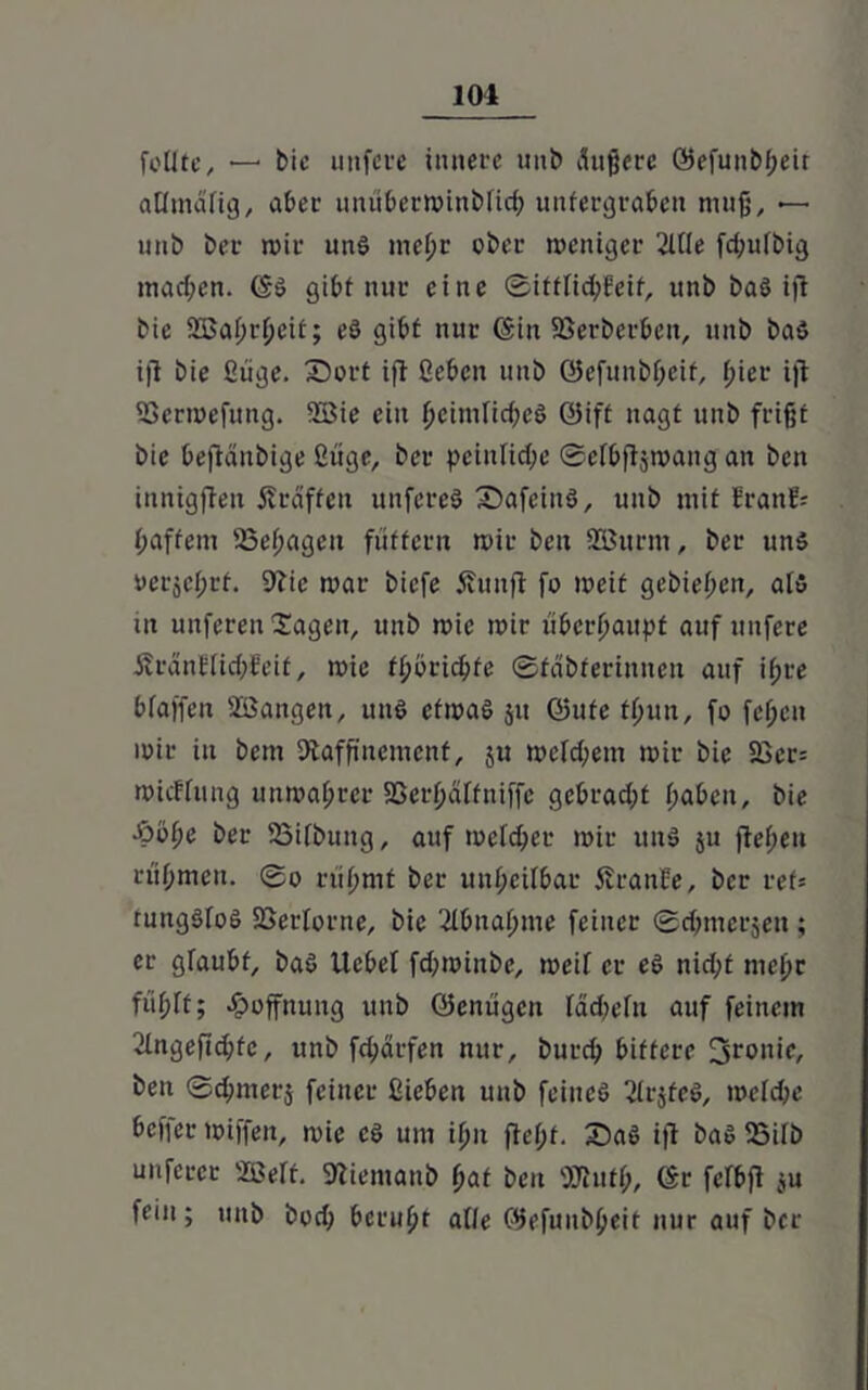feilte, —■ bie unfere innere uni» tfußerc öefunbheit aümdfig, aber unüberminblich untergraben muß, —- unb ber n»ir unS mehr ober weniger 2llle fchulbig machen. ©S gibt nur eine ©ittlichfeif, unb baS ijl bie 2ßal;rl)eit; eS gibt nur (Sin Söetberben, unb baS ijl bie Siige. £)ort ifl ßeben unb ©efuitbheif, I;ier ijl SSermefung. 2Bie ein heimliches @ift nagt unb frißt bie beftänbige Üüge, ber peinliche ©elbfljmang an bett innigflen Äräffett unfereS fDafeinS, unb mit tränt'.' baffem SSehagett füttern mir ben Söurm, ber uns t>erjcl;rf. Rie mar biefe Äunfl fo meit gebieten, als ut unferen Sagen, unb mie mir überhaupt auf unfete £räntlid;feit, mie fhörichfe ©fabferinnen auf ifjre blaffen Söangen, uns efmaS ju ©ufe tlfun, fo fef;cu mir in bem Raffinement, $u meinem mir bie 5Bcr= micFtung unwahrer 93erhülfniffe gebracht haben, bie •öohe ber SSifbuitg, auf m eich er mir uitS ju flehen rühmen. ©o rühmt ber unheilbar Sfranfe, ber ret= ruttgSloS SSerlorne, bie Abnahme feiner ©chmerjen ; er glaubt, baS Uebel fehminbe, meil er eS nicht mel)r fühlt; Hoffnung unb öenügen Iddmln auf feinem 2lngefid;fe, unb fchärfen nur, burd; bittere 3ronie, ben ©chmerj feiner Sieben unb feines 21r$feS, meld;e beffer miffen, mie cS um ihn fleht. £>aS ifl baS SSilb mifecer 2öert. Riemanb hat ben Rlutl;, 6r feTbfl ju fein; unb bud; beruht alle ©efunbheit nur auf ber