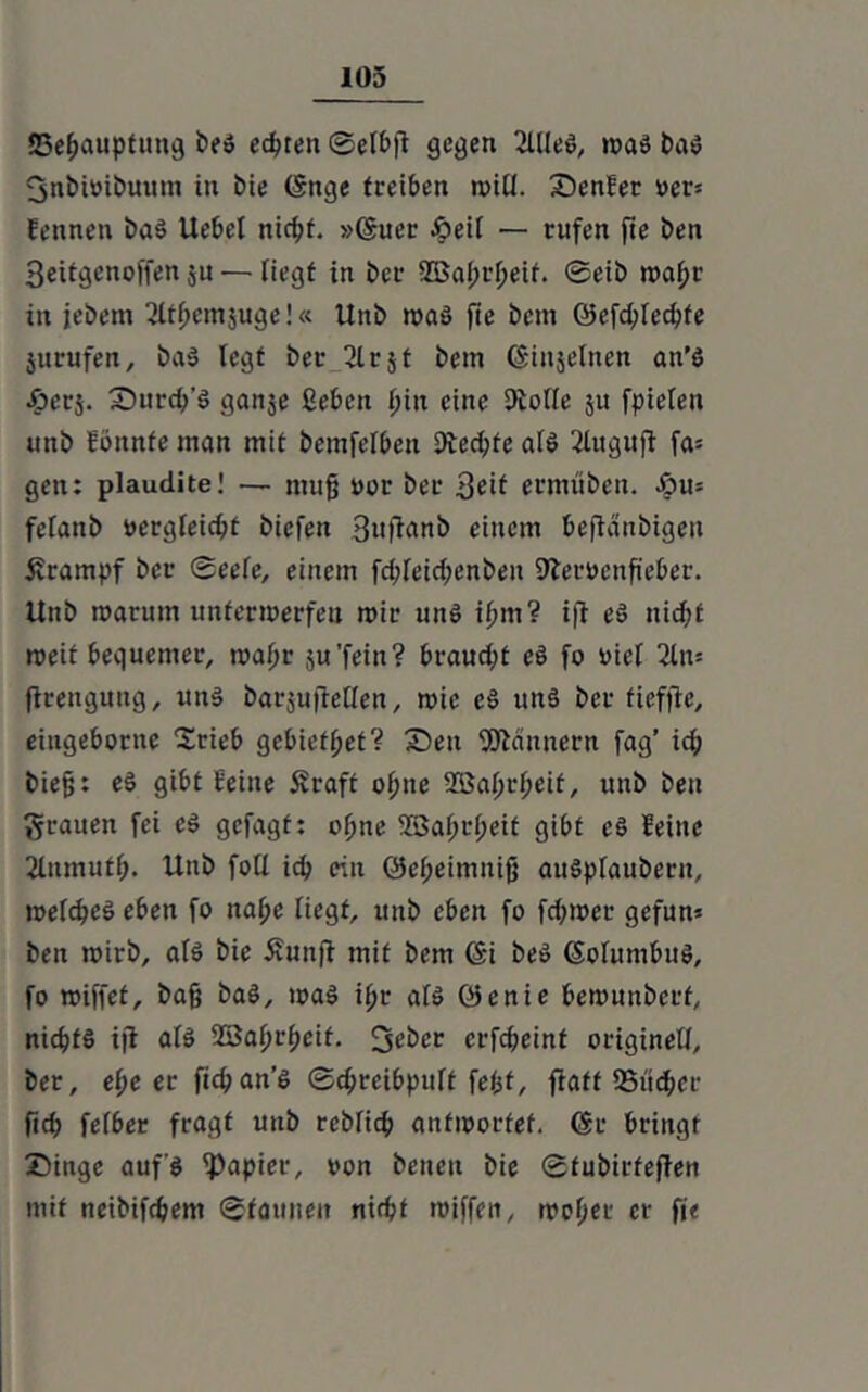 {Behauptung beö echten ©elbfi gegen 2lUe$, toas baö 3nbi»ibuum in tue (Snge treiben n>iü. Senfer Dev- fennen baS Uebel nicht. »6uer öeit — rufen fte ben Seitgenoffen ju — liegt in Per 2Bal;rl;eif. ©eib roafjr in jebem 2ltpetnjuge!« Unb roa§ fte beut G5cfd;lechfe jurufen, ba$ fegt ber glrjt betn (Sinjelncn an’S #erj. Surch’S ganje geben piti eine Dlolle ju fpielen unb fbnnfe man mit bemfelben 9ted;te als 2Utguff fa= gen: plaudite! — nutjj oor ber Seit ermüben. Jpu= fefanb vergleicht btefen Suffanb einem beftänbigen Krampf ber ©eefe, einem fd;feid;enben Sfteröenfteber. Unb toarutn unterwerfen mir uns ipm? iff eS nicht weif bequemer, waljr ju'fein? braud;t eS fo viel 2ln= ftrengung, uns barjuifetlen, wie cS uns ber fiefftc, eiugebornc Stieb gebiefpet? Sen Bannern fag’ ich biefj: eS gibt feine Äraft ohne SBaprpeit, unb ben grauen fei es gefagt: offne 2Saf>tl;eit gibt cS feine 2Inmuff>. Unb foll ich ein @el;eimnifj auSpIauberit, meines eben fo nahe liegt, unb eben fo feffwer gefun* ben wirb, als bie 5vunfl mit bem <$i beS (Solumbus, fo wiffef, bajj baS, was ipr als öenie bewunbetf, nichts ijl all 23aprpeif. 3eber erfepeint originell, ber, ef;e er fichan’S ©dweibpuft fefjf, ffaff Sucher ftch fefber fragt unb rebTich antwortet. 6t bringt Singe auf's Rapier, oon betten bie ©fubirfeften mit neibifdjem ©tarnten nicht wiffett, wofm- er fi<
