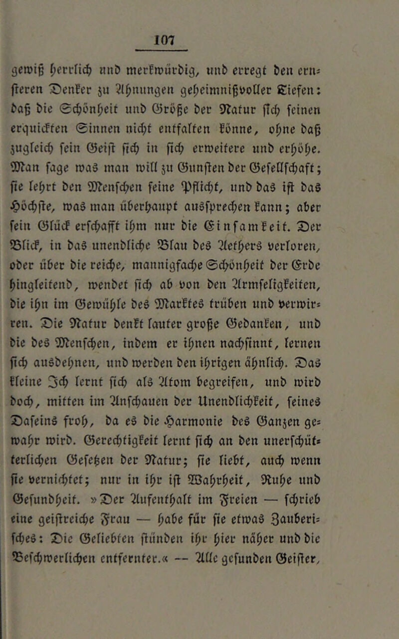 gewiß fierrfidt unb merEwürbtg, tmb erregt ben ern= ßeren Genfer ju Stauungen gef;einmißvo[fer Siefen: baß bie ©dfönf;eit unb ©rbße ber 9?afur ßd; feinen erquicffen ©innen itidß entfalten Eonne, offne baß jugfcicf) fein Seift ßdf in ßd? erweitere itttb erßöße. fUtan fage was man wid 51t ©ttnßen ber ©efeöfd?aft; fie feßrt ben 9Jtenfd)en feine <Pßid?f, unb baS ift baS £>öd?ße, was man überhaupt auSfpred;en Eann; aber fein ©fücE erfd?ajft ifjm nur bie ©infamEeif. 35er SSficF, in baS unenbficpe 55fau beS 2(ctfferS verloren, ober über bie reiche, mattnigfad;e ©d;onf?cit ber ©rbc fßngfeifenb, wenbet fid> ab oon ben 3frmfefigEeifen, bie ißn im ©ewüfffe beS fölarffeS trüben unb t>erwir* reit. 35ie Statur benEt faufer große ©ebanEen, unb bie beS SJtenfcfwn, inbem er ifmett nad;finnt, fernen fiep auSbef;nett, tmb werben ben if;rigen äffnfid?. 35aS Efeiite fernt fiep afs 2ffom begreifen, unb wirb bodf, mitten im 2fnfd;auen ber llnenbficpEeit, feines 35afeinS frof?, ba cS bie Jparmonie beS ©attjen ge= waffr wirb. ©eredüigEeit fernf ßd? an ben unerfdfüf* ferfid;en öefe^en ber Statur; ße liebt, aud? wenn fie oernidßet; nur in iffr iß SBaffrfieit, Stuffe unb ©efunbffeit. »35er 2lufenffi>aff im freien — fd;rieb eine geißteidfe ftrau — ßabe für fie etwas 3fll^eri= fd;eS: T>ic öefiebten ßünben ifjr f?ier naffer unb bie fBcfd;werfid?cn entfernter.« -- ZUc gefunben ©eißer.